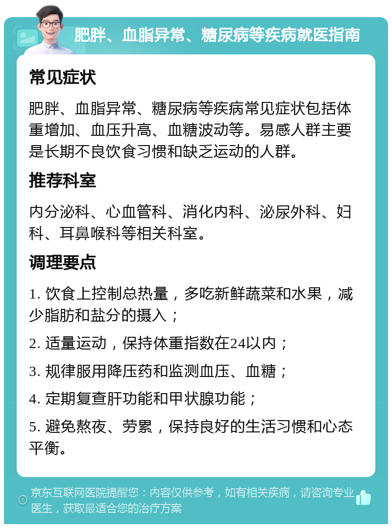 肥胖、血脂异常、糖尿病等疾病就医指南 常见症状 肥胖、血脂异常、糖尿病等疾病常见症状包括体重增加、血压升高、血糖波动等。易感人群主要是长期不良饮食习惯和缺乏运动的人群。 推荐科室 内分泌科、心血管科、消化内科、泌尿外科、妇科、耳鼻喉科等相关科室。 调理要点 1. 饮食上控制总热量，多吃新鲜蔬菜和水果，减少脂肪和盐分的摄入； 2. 适量运动，保持体重指数在24以内； 3. 规律服用降压药和监测血压、血糖； 4. 定期复查肝功能和甲状腺功能； 5. 避免熬夜、劳累，保持良好的生活习惯和心态平衡。