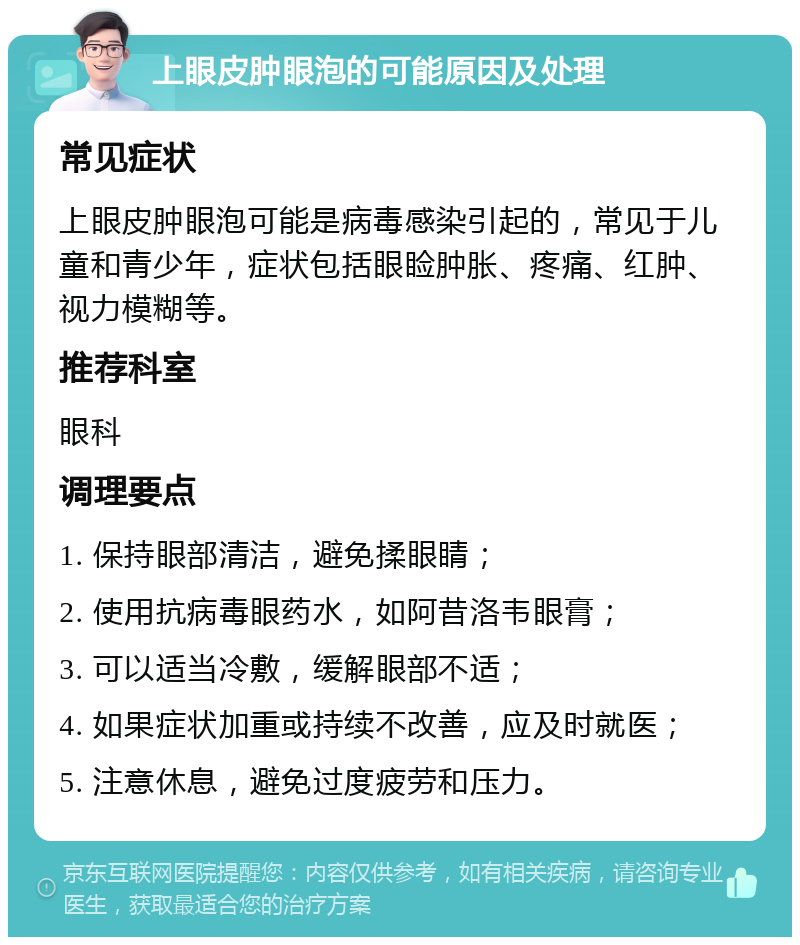 上眼皮肿眼泡的可能原因及处理 常见症状 上眼皮肿眼泡可能是病毒感染引起的，常见于儿童和青少年，症状包括眼睑肿胀、疼痛、红肿、视力模糊等。 推荐科室 眼科 调理要点 1. 保持眼部清洁，避免揉眼睛； 2. 使用抗病毒眼药水，如阿昔洛韦眼膏； 3. 可以适当冷敷，缓解眼部不适； 4. 如果症状加重或持续不改善，应及时就医； 5. 注意休息，避免过度疲劳和压力。