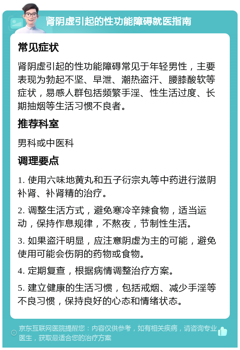 肾阴虚引起的性功能障碍就医指南 常见症状 肾阴虚引起的性功能障碍常见于年轻男性，主要表现为勃起不坚、早泄、潮热盗汗、腰膝酸软等症状，易感人群包括频繁手淫、性生活过度、长期抽烟等生活习惯不良者。 推荐科室 男科或中医科 调理要点 1. 使用六味地黄丸和五子衍宗丸等中药进行滋阴补肾、补肾精的治疗。 2. 调整生活方式，避免寒冷辛辣食物，适当运动，保持作息规律，不熬夜，节制性生活。 3. 如果盗汗明显，应注意阴虚为主的可能，避免使用可能会伤阴的药物或食物。 4. 定期复查，根据病情调整治疗方案。 5. 建立健康的生活习惯，包括戒烟、减少手淫等不良习惯，保持良好的心态和情绪状态。