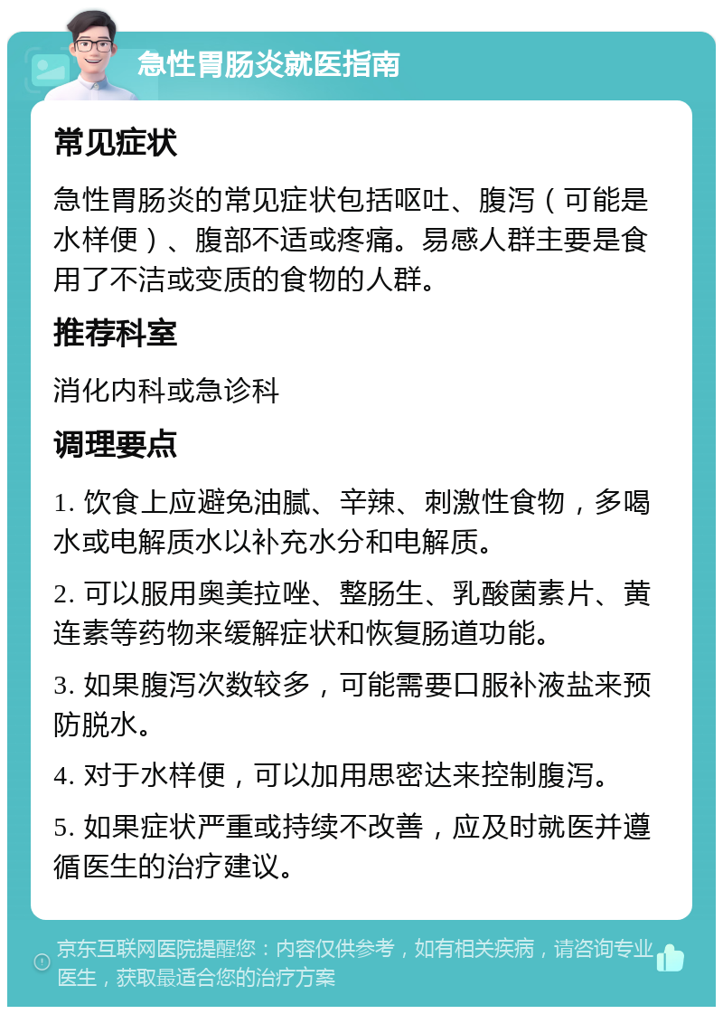 急性胃肠炎就医指南 常见症状 急性胃肠炎的常见症状包括呕吐、腹泻（可能是水样便）、腹部不适或疼痛。易感人群主要是食用了不洁或变质的食物的人群。 推荐科室 消化内科或急诊科 调理要点 1. 饮食上应避免油腻、辛辣、刺激性食物，多喝水或电解质水以补充水分和电解质。 2. 可以服用奥美拉唑、整肠生、乳酸菌素片、黄连素等药物来缓解症状和恢复肠道功能。 3. 如果腹泻次数较多，可能需要口服补液盐来预防脱水。 4. 对于水样便，可以加用思密达来控制腹泻。 5. 如果症状严重或持续不改善，应及时就医并遵循医生的治疗建议。