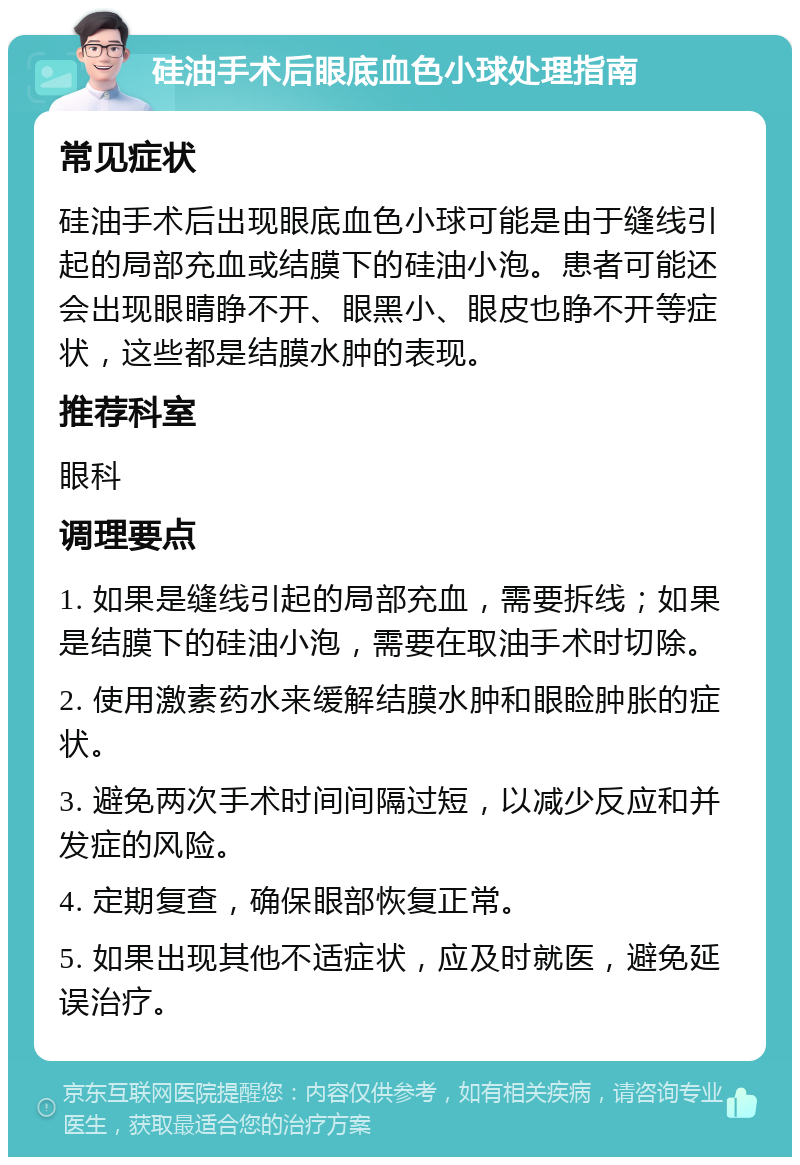 硅油手术后眼底血色小球处理指南 常见症状 硅油手术后出现眼底血色小球可能是由于缝线引起的局部充血或结膜下的硅油小泡。患者可能还会出现眼睛睁不开、眼黑小、眼皮也睁不开等症状，这些都是结膜水肿的表现。 推荐科室 眼科 调理要点 1. 如果是缝线引起的局部充血，需要拆线；如果是结膜下的硅油小泡，需要在取油手术时切除。 2. 使用激素药水来缓解结膜水肿和眼睑肿胀的症状。 3. 避免两次手术时间间隔过短，以减少反应和并发症的风险。 4. 定期复查，确保眼部恢复正常。 5. 如果出现其他不适症状，应及时就医，避免延误治疗。