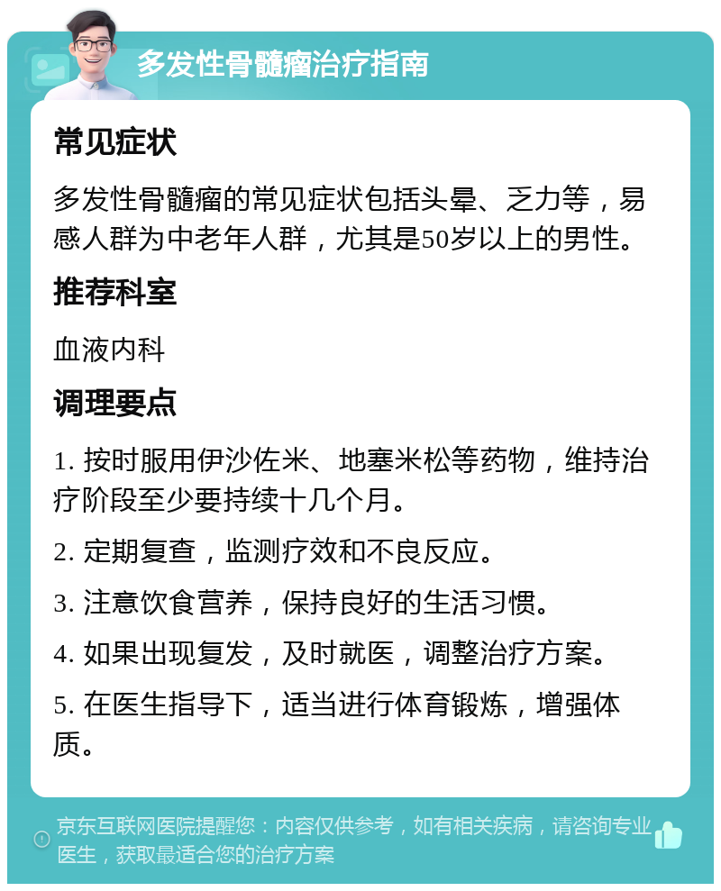 多发性骨髓瘤治疗指南 常见症状 多发性骨髓瘤的常见症状包括头晕、乏力等，易感人群为中老年人群，尤其是50岁以上的男性。 推荐科室 血液内科 调理要点 1. 按时服用伊沙佐米、地塞米松等药物，维持治疗阶段至少要持续十几个月。 2. 定期复查，监测疗效和不良反应。 3. 注意饮食营养，保持良好的生活习惯。 4. 如果出现复发，及时就医，调整治疗方案。 5. 在医生指导下，适当进行体育锻炼，增强体质。