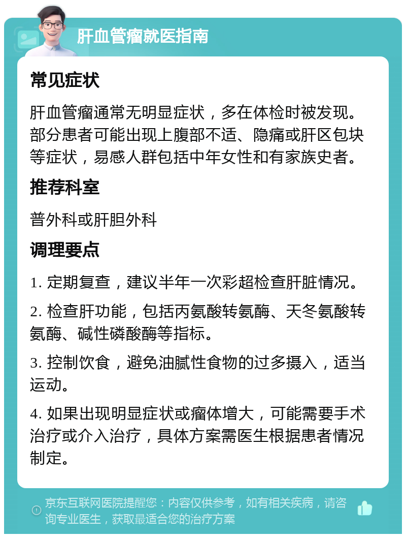 肝血管瘤就医指南 常见症状 肝血管瘤通常无明显症状，多在体检时被发现。部分患者可能出现上腹部不适、隐痛或肝区包块等症状，易感人群包括中年女性和有家族史者。 推荐科室 普外科或肝胆外科 调理要点 1. 定期复查，建议半年一次彩超检查肝脏情况。 2. 检查肝功能，包括丙氨酸转氨酶、天冬氨酸转氨酶、碱性磷酸酶等指标。 3. 控制饮食，避免油腻性食物的过多摄入，适当运动。 4. 如果出现明显症状或瘤体增大，可能需要手术治疗或介入治疗，具体方案需医生根据患者情况制定。