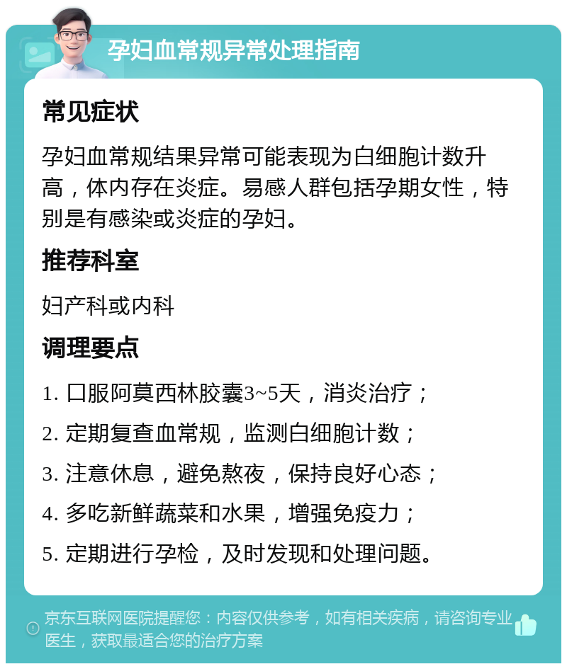 孕妇血常规异常处理指南 常见症状 孕妇血常规结果异常可能表现为白细胞计数升高，体内存在炎症。易感人群包括孕期女性，特别是有感染或炎症的孕妇。 推荐科室 妇产科或内科 调理要点 1. 口服阿莫西林胶囊3~5天，消炎治疗； 2. 定期复查血常规，监测白细胞计数； 3. 注意休息，避免熬夜，保持良好心态； 4. 多吃新鲜蔬菜和水果，增强免疫力； 5. 定期进行孕检，及时发现和处理问题。