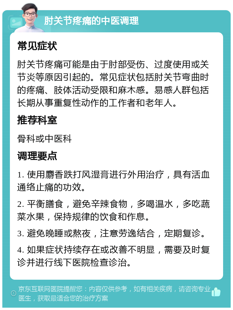 肘关节疼痛的中医调理 常见症状 肘关节疼痛可能是由于肘部受伤、过度使用或关节炎等原因引起的。常见症状包括肘关节弯曲时的疼痛、肢体活动受限和麻木感。易感人群包括长期从事重复性动作的工作者和老年人。 推荐科室 骨科或中医科 调理要点 1. 使用麝香跌打风湿膏进行外用治疗，具有活血通络止痛的功效。 2. 平衡膳食，避免辛辣食物，多喝温水，多吃蔬菜水果，保持规律的饮食和作息。 3. 避免晚睡或熬夜，注意劳逸结合，定期复诊。 4. 如果症状持续存在或改善不明显，需要及时复诊并进行线下医院检查诊治。