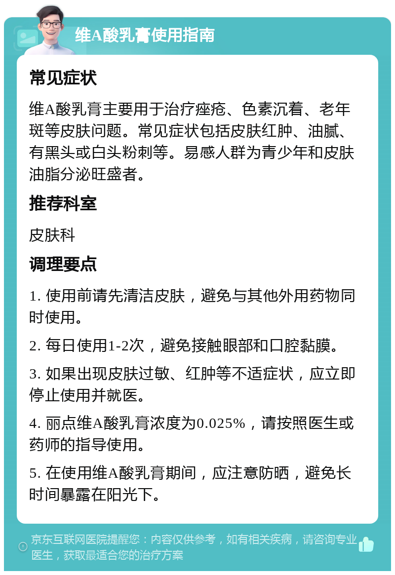 维A酸乳膏使用指南 常见症状 维A酸乳膏主要用于治疗痤疮、色素沉着、老年斑等皮肤问题。常见症状包括皮肤红肿、油腻、有黑头或白头粉刺等。易感人群为青少年和皮肤油脂分泌旺盛者。 推荐科室 皮肤科 调理要点 1. 使用前请先清洁皮肤，避免与其他外用药物同时使用。 2. 每日使用1-2次，避免接触眼部和口腔黏膜。 3. 如果出现皮肤过敏、红肿等不适症状，应立即停止使用并就医。 4. 丽点维A酸乳膏浓度为0.025%，请按照医生或药师的指导使用。 5. 在使用维A酸乳膏期间，应注意防晒，避免长时间暴露在阳光下。