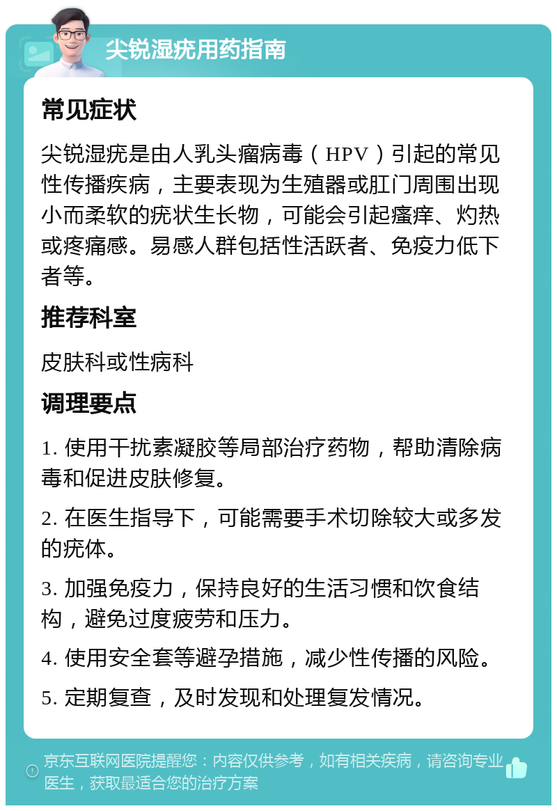 尖锐湿疣用药指南 常见症状 尖锐湿疣是由人乳头瘤病毒（HPV）引起的常见性传播疾病，主要表现为生殖器或肛门周围出现小而柔软的疣状生长物，可能会引起瘙痒、灼热或疼痛感。易感人群包括性活跃者、免疫力低下者等。 推荐科室 皮肤科或性病科 调理要点 1. 使用干扰素凝胶等局部治疗药物，帮助清除病毒和促进皮肤修复。 2. 在医生指导下，可能需要手术切除较大或多发的疣体。 3. 加强免疫力，保持良好的生活习惯和饮食结构，避免过度疲劳和压力。 4. 使用安全套等避孕措施，减少性传播的风险。 5. 定期复查，及时发现和处理复发情况。