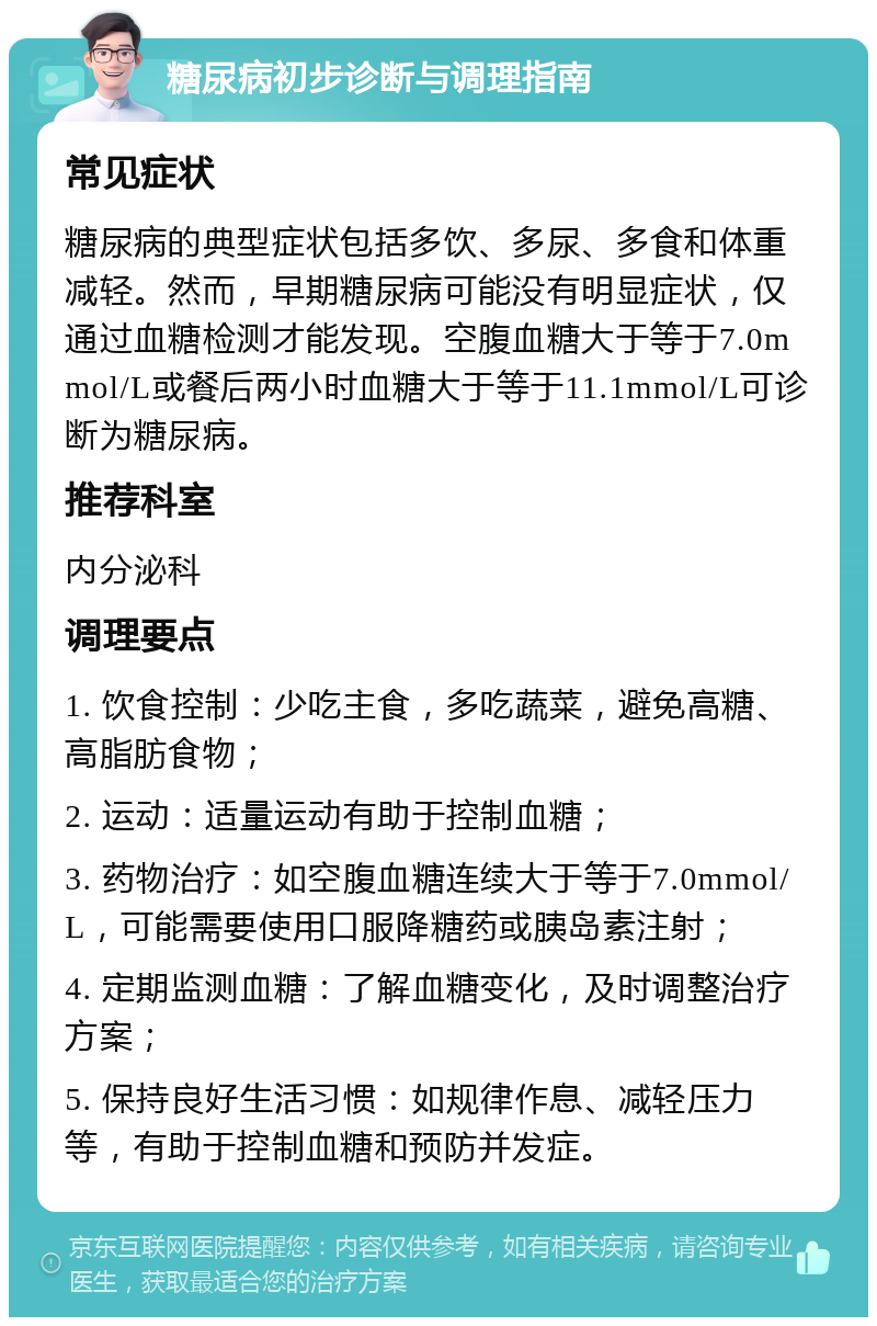 糖尿病初步诊断与调理指南 常见症状 糖尿病的典型症状包括多饮、多尿、多食和体重减轻。然而，早期糖尿病可能没有明显症状，仅通过血糖检测才能发现。空腹血糖大于等于7.0mmol/L或餐后两小时血糖大于等于11.1mmol/L可诊断为糖尿病。 推荐科室 内分泌科 调理要点 1. 饮食控制：少吃主食，多吃蔬菜，避免高糖、高脂肪食物； 2. 运动：适量运动有助于控制血糖； 3. 药物治疗：如空腹血糖连续大于等于7.0mmol/L，可能需要使用口服降糖药或胰岛素注射； 4. 定期监测血糖：了解血糖变化，及时调整治疗方案； 5. 保持良好生活习惯：如规律作息、减轻压力等，有助于控制血糖和预防并发症。