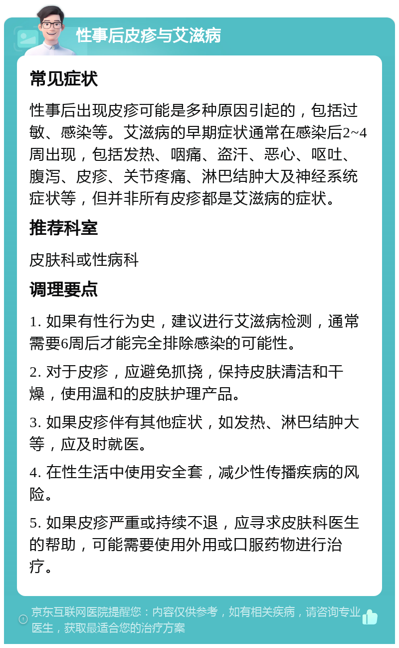 性事后皮疹与艾滋病 常见症状 性事后出现皮疹可能是多种原因引起的，包括过敏、感染等。艾滋病的早期症状通常在感染后2~4周出现，包括发热、咽痛、盗汗、恶心、呕吐、腹泻、皮疹、关节疼痛、淋巴结肿大及神经系统症状等，但并非所有皮疹都是艾滋病的症状。 推荐科室 皮肤科或性病科 调理要点 1. 如果有性行为史，建议进行艾滋病检测，通常需要6周后才能完全排除感染的可能性。 2. 对于皮疹，应避免抓挠，保持皮肤清洁和干燥，使用温和的皮肤护理产品。 3. 如果皮疹伴有其他症状，如发热、淋巴结肿大等，应及时就医。 4. 在性生活中使用安全套，减少性传播疾病的风险。 5. 如果皮疹严重或持续不退，应寻求皮肤科医生的帮助，可能需要使用外用或口服药物进行治疗。