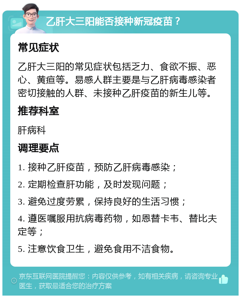 乙肝大三阳能否接种新冠疫苗？ 常见症状 乙肝大三阳的常见症状包括乏力、食欲不振、恶心、黄疸等。易感人群主要是与乙肝病毒感染者密切接触的人群、未接种乙肝疫苗的新生儿等。 推荐科室 肝病科 调理要点 1. 接种乙肝疫苗，预防乙肝病毒感染； 2. 定期检查肝功能，及时发现问题； 3. 避免过度劳累，保持良好的生活习惯； 4. 遵医嘱服用抗病毒药物，如恩替卡韦、替比夫定等； 5. 注意饮食卫生，避免食用不洁食物。