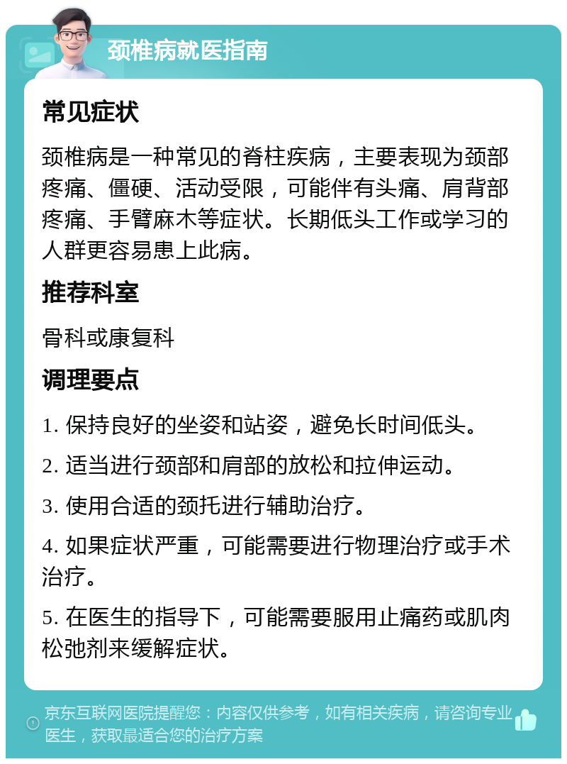 颈椎病就医指南 常见症状 颈椎病是一种常见的脊柱疾病，主要表现为颈部疼痛、僵硬、活动受限，可能伴有头痛、肩背部疼痛、手臂麻木等症状。长期低头工作或学习的人群更容易患上此病。 推荐科室 骨科或康复科 调理要点 1. 保持良好的坐姿和站姿，避免长时间低头。 2. 适当进行颈部和肩部的放松和拉伸运动。 3. 使用合适的颈托进行辅助治疗。 4. 如果症状严重，可能需要进行物理治疗或手术治疗。 5. 在医生的指导下，可能需要服用止痛药或肌肉松弛剂来缓解症状。