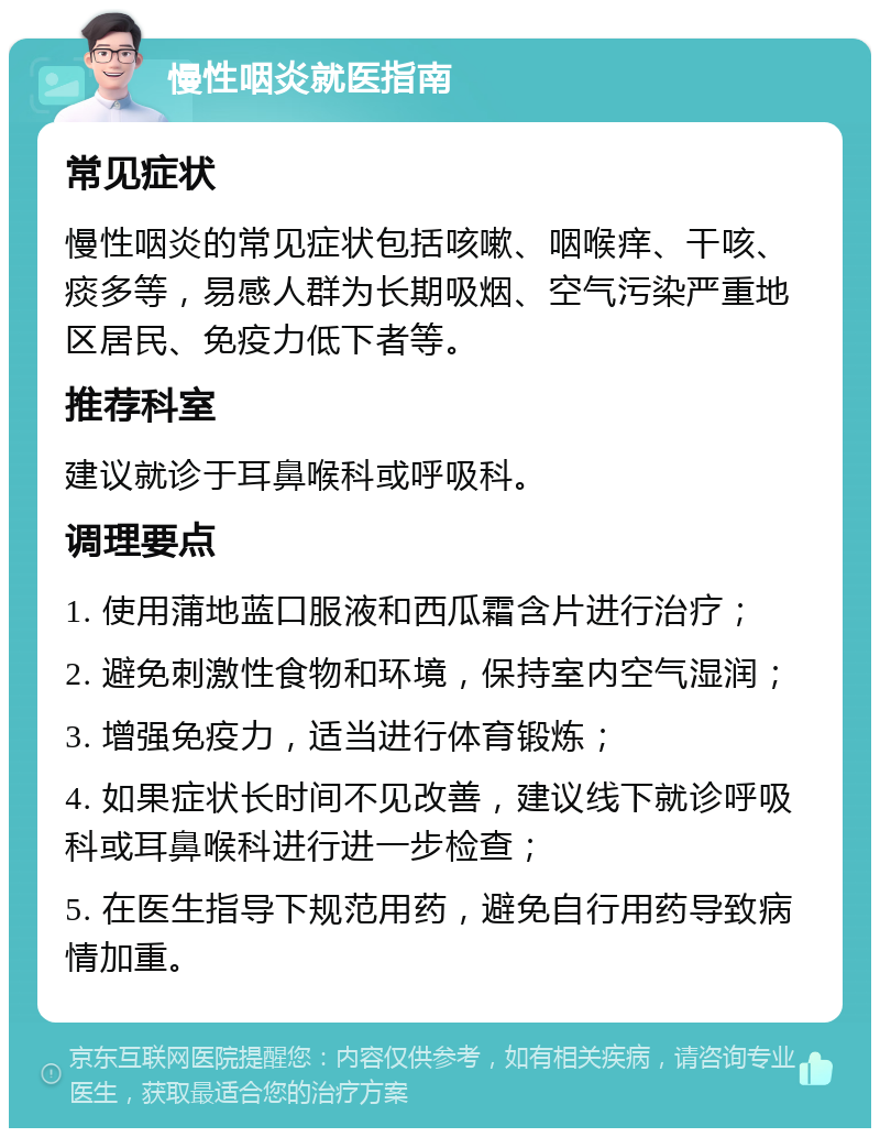 慢性咽炎就医指南 常见症状 慢性咽炎的常见症状包括咳嗽、咽喉痒、干咳、痰多等，易感人群为长期吸烟、空气污染严重地区居民、免疫力低下者等。 推荐科室 建议就诊于耳鼻喉科或呼吸科。 调理要点 1. 使用蒲地蓝口服液和西瓜霜含片进行治疗； 2. 避免刺激性食物和环境，保持室内空气湿润； 3. 增强免疫力，适当进行体育锻炼； 4. 如果症状长时间不见改善，建议线下就诊呼吸科或耳鼻喉科进行进一步检查； 5. 在医生指导下规范用药，避免自行用药导致病情加重。