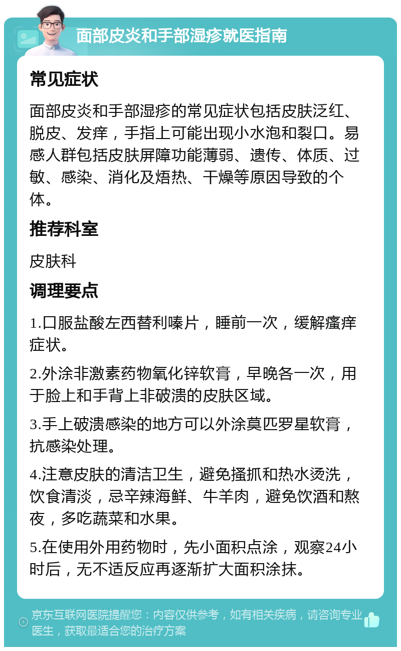 面部皮炎和手部湿疹就医指南 常见症状 面部皮炎和手部湿疹的常见症状包括皮肤泛红、脱皮、发痒，手指上可能出现小水泡和裂口。易感人群包括皮肤屏障功能薄弱、遗传、体质、过敏、感染、消化及焐热、干燥等原因导致的个体。 推荐科室 皮肤科 调理要点 1.口服盐酸左西替利嗪片，睡前一次，缓解瘙痒症状。 2.外涂非激素药物氧化锌软膏，早晚各一次，用于脸上和手背上非破溃的皮肤区域。 3.手上破溃感染的地方可以外涂莫匹罗星软膏，抗感染处理。 4.注意皮肤的清洁卫生，避免搔抓和热水烫洗，饮食清淡，忌辛辣海鲜、牛羊肉，避免饮酒和熬夜，多吃蔬菜和水果。 5.在使用外用药物时，先小面积点涂，观察24小时后，无不适反应再逐渐扩大面积涂抹。