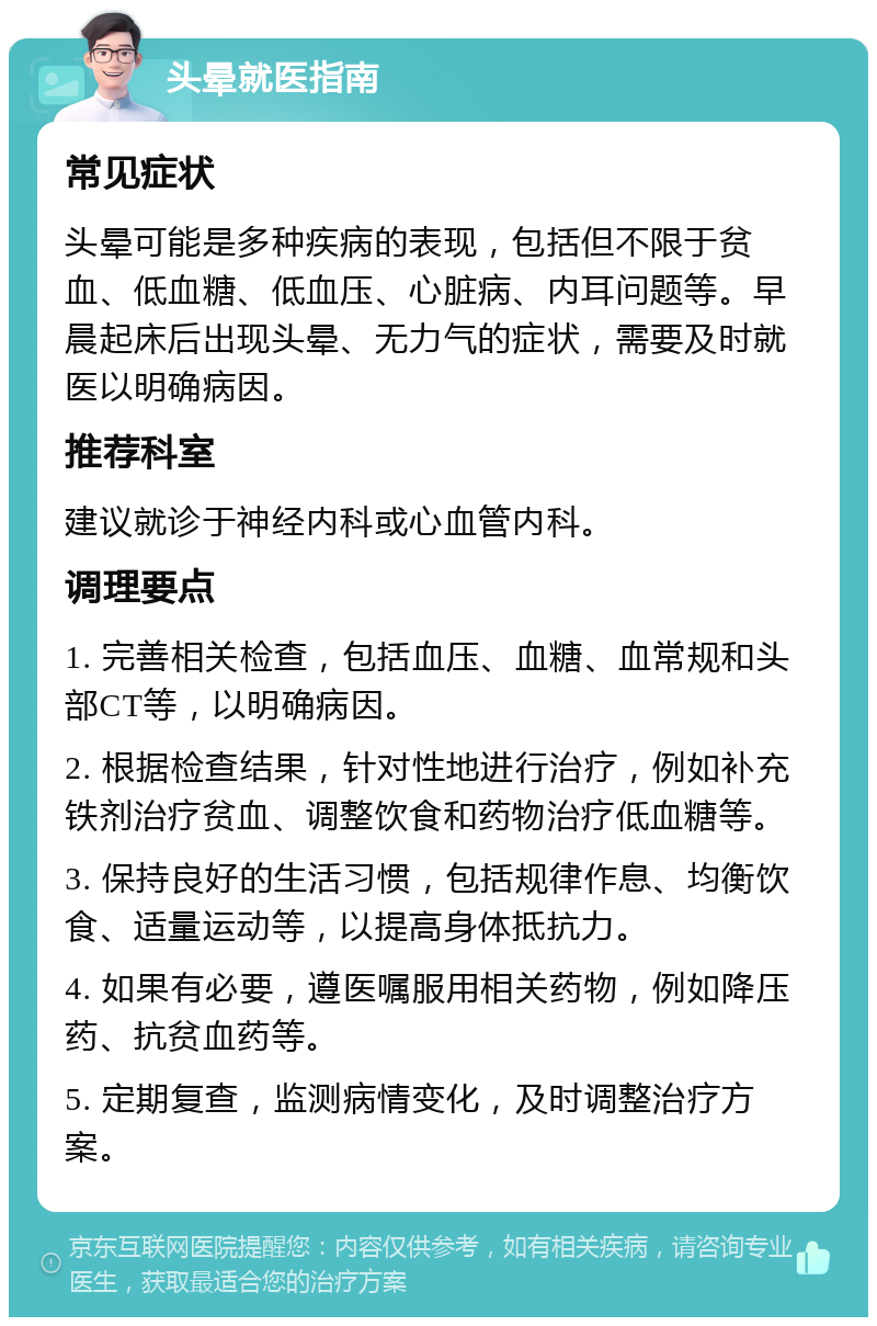 头晕就医指南 常见症状 头晕可能是多种疾病的表现，包括但不限于贫血、低血糖、低血压、心脏病、内耳问题等。早晨起床后出现头晕、无力气的症状，需要及时就医以明确病因。 推荐科室 建议就诊于神经内科或心血管内科。 调理要点 1. 完善相关检查，包括血压、血糖、血常规和头部CT等，以明确病因。 2. 根据检查结果，针对性地进行治疗，例如补充铁剂治疗贫血、调整饮食和药物治疗低血糖等。 3. 保持良好的生活习惯，包括规律作息、均衡饮食、适量运动等，以提高身体抵抗力。 4. 如果有必要，遵医嘱服用相关药物，例如降压药、抗贫血药等。 5. 定期复查，监测病情变化，及时调整治疗方案。