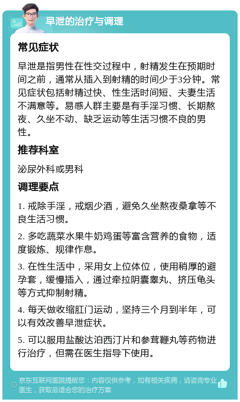 早泄的治疗与调理 常见症状 早泄是指男性在性交过程中，射精发生在预期时间之前，通常从插入到射精的时间少于3分钟。常见症状包括射精过快、性生活时间短、夫妻生活不满意等。易感人群主要是有手淫习惯、长期熬夜、久坐不动、缺乏运动等生活习惯不良的男性。 推荐科室 泌尿外科或男科 调理要点 1. 戒除手淫，戒烟少酒，避免久坐熬夜桑拿等不良生活习惯。 2. 多吃蔬菜水果牛奶鸡蛋等富含营养的食物，适度锻炼、规律作息。 3. 在性生活中，采用女上位体位，使用稍厚的避孕套，缓慢插入，通过牵拉阴囊睾丸、挤压龟头等方式抑制射精。 4. 每天做收缩肛门运动，坚持三个月到半年，可以有效改善早泄症状。 5. 可以服用盐酸达泊西汀片和参茸鞭丸等药物进行治疗，但需在医生指导下使用。