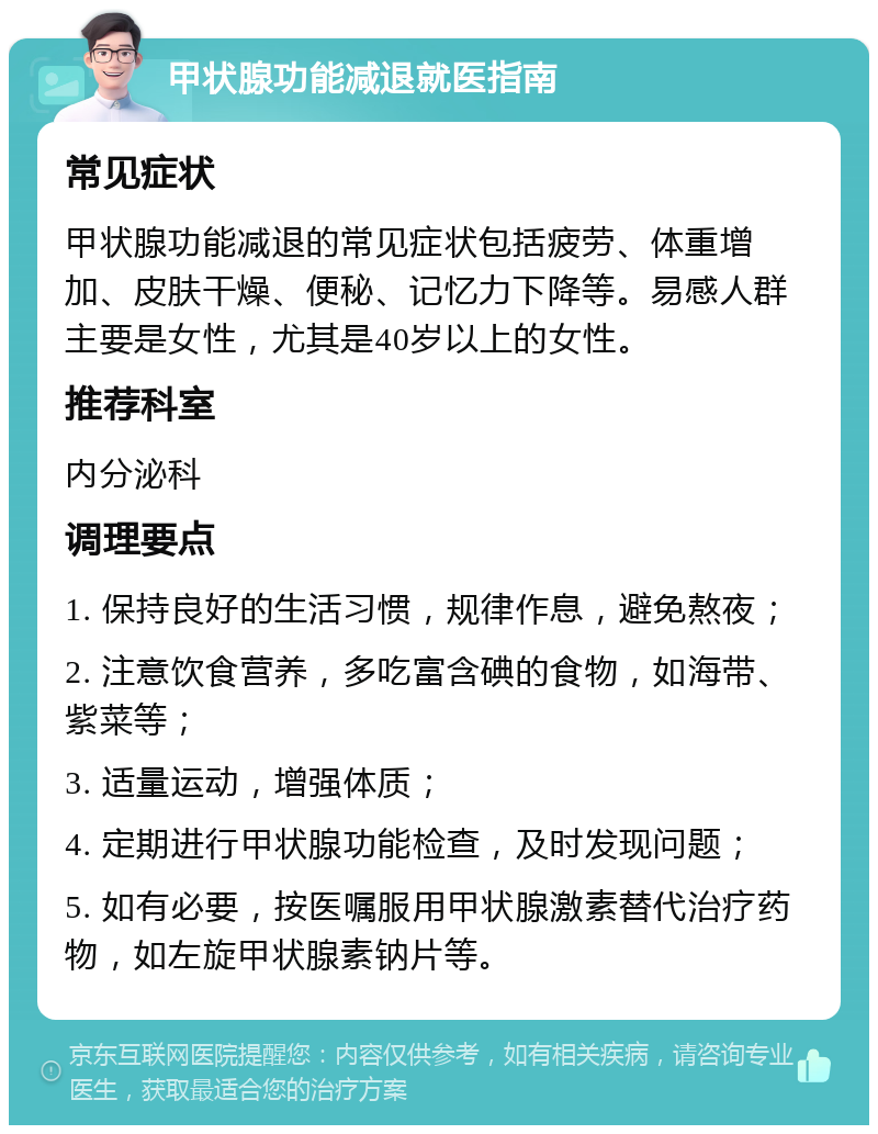 甲状腺功能减退就医指南 常见症状 甲状腺功能减退的常见症状包括疲劳、体重增加、皮肤干燥、便秘、记忆力下降等。易感人群主要是女性，尤其是40岁以上的女性。 推荐科室 内分泌科 调理要点 1. 保持良好的生活习惯，规律作息，避免熬夜； 2. 注意饮食营养，多吃富含碘的食物，如海带、紫菜等； 3. 适量运动，增强体质； 4. 定期进行甲状腺功能检查，及时发现问题； 5. 如有必要，按医嘱服用甲状腺激素替代治疗药物，如左旋甲状腺素钠片等。