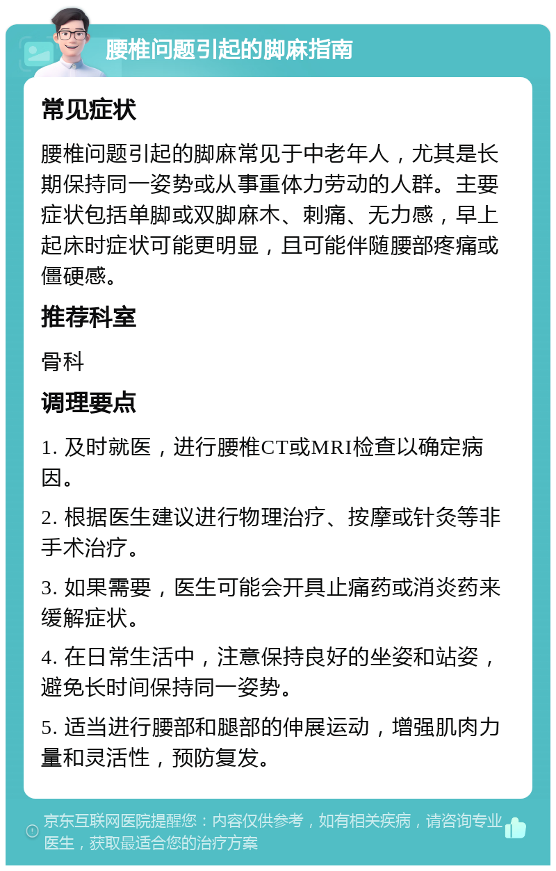 腰椎问题引起的脚麻指南 常见症状 腰椎问题引起的脚麻常见于中老年人，尤其是长期保持同一姿势或从事重体力劳动的人群。主要症状包括单脚或双脚麻木、刺痛、无力感，早上起床时症状可能更明显，且可能伴随腰部疼痛或僵硬感。 推荐科室 骨科 调理要点 1. 及时就医，进行腰椎CT或MRI检查以确定病因。 2. 根据医生建议进行物理治疗、按摩或针灸等非手术治疗。 3. 如果需要，医生可能会开具止痛药或消炎药来缓解症状。 4. 在日常生活中，注意保持良好的坐姿和站姿，避免长时间保持同一姿势。 5. 适当进行腰部和腿部的伸展运动，增强肌肉力量和灵活性，预防复发。