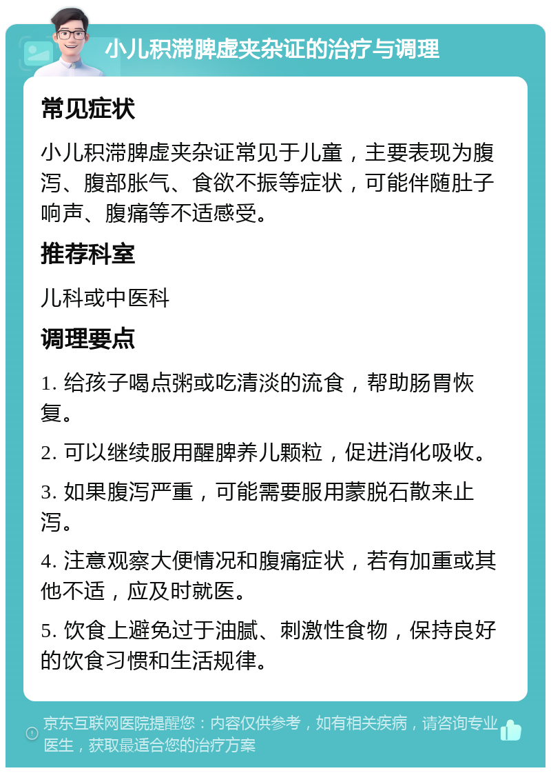 小儿积滞脾虚夹杂证的治疗与调理 常见症状 小儿积滞脾虚夹杂证常见于儿童，主要表现为腹泻、腹部胀气、食欲不振等症状，可能伴随肚子响声、腹痛等不适感受。 推荐科室 儿科或中医科 调理要点 1. 给孩子喝点粥或吃清淡的流食，帮助肠胃恢复。 2. 可以继续服用醒脾养儿颗粒，促进消化吸收。 3. 如果腹泻严重，可能需要服用蒙脱石散来止泻。 4. 注意观察大便情况和腹痛症状，若有加重或其他不适，应及时就医。 5. 饮食上避免过于油腻、刺激性食物，保持良好的饮食习惯和生活规律。