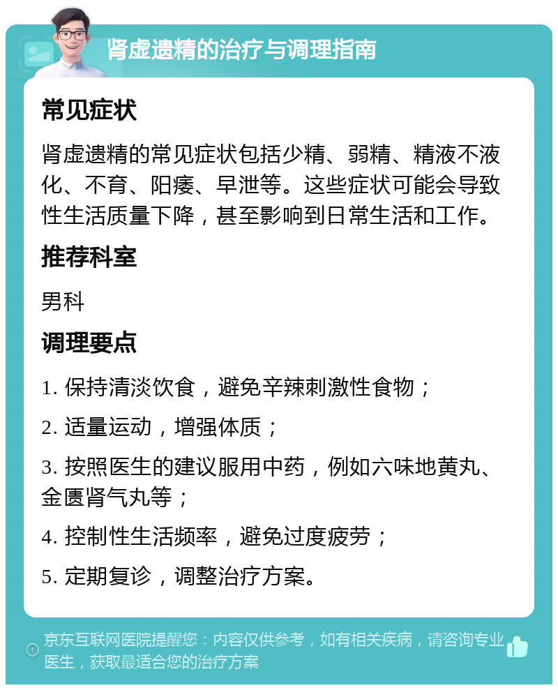 肾虚遗精的治疗与调理指南 常见症状 肾虚遗精的常见症状包括少精、弱精、精液不液化、不育、阳痿、早泄等。这些症状可能会导致性生活质量下降，甚至影响到日常生活和工作。 推荐科室 男科 调理要点 1. 保持清淡饮食，避免辛辣刺激性食物； 2. 适量运动，增强体质； 3. 按照医生的建议服用中药，例如六味地黄丸、金匮肾气丸等； 4. 控制性生活频率，避免过度疲劳； 5. 定期复诊，调整治疗方案。