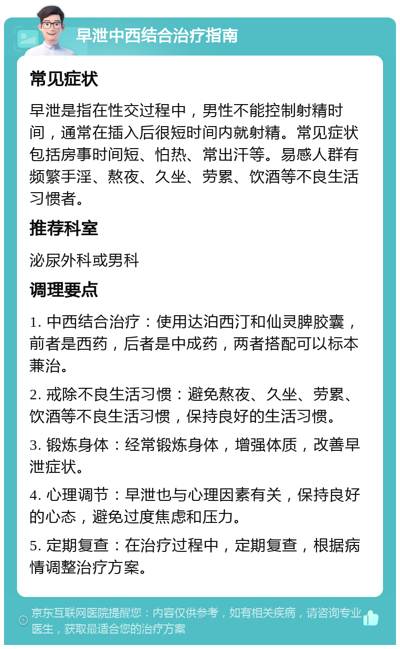 早泄中西结合治疗指南 常见症状 早泄是指在性交过程中，男性不能控制射精时间，通常在插入后很短时间内就射精。常见症状包括房事时间短、怕热、常出汗等。易感人群有频繁手淫、熬夜、久坐、劳累、饮酒等不良生活习惯者。 推荐科室 泌尿外科或男科 调理要点 1. 中西结合治疗：使用达泊西汀和仙灵脾胶囊，前者是西药，后者是中成药，两者搭配可以标本兼治。 2. 戒除不良生活习惯：避免熬夜、久坐、劳累、饮酒等不良生活习惯，保持良好的生活习惯。 3. 锻炼身体：经常锻炼身体，增强体质，改善早泄症状。 4. 心理调节：早泄也与心理因素有关，保持良好的心态，避免过度焦虑和压力。 5. 定期复查：在治疗过程中，定期复查，根据病情调整治疗方案。