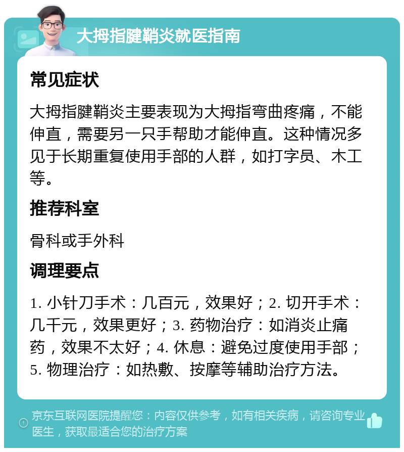 大拇指腱鞘炎就医指南 常见症状 大拇指腱鞘炎主要表现为大拇指弯曲疼痛，不能伸直，需要另一只手帮助才能伸直。这种情况多见于长期重复使用手部的人群，如打字员、木工等。 推荐科室 骨科或手外科 调理要点 1. 小针刀手术：几百元，效果好；2. 切开手术：几千元，效果更好；3. 药物治疗：如消炎止痛药，效果不太好；4. 休息：避免过度使用手部；5. 物理治疗：如热敷、按摩等辅助治疗方法。