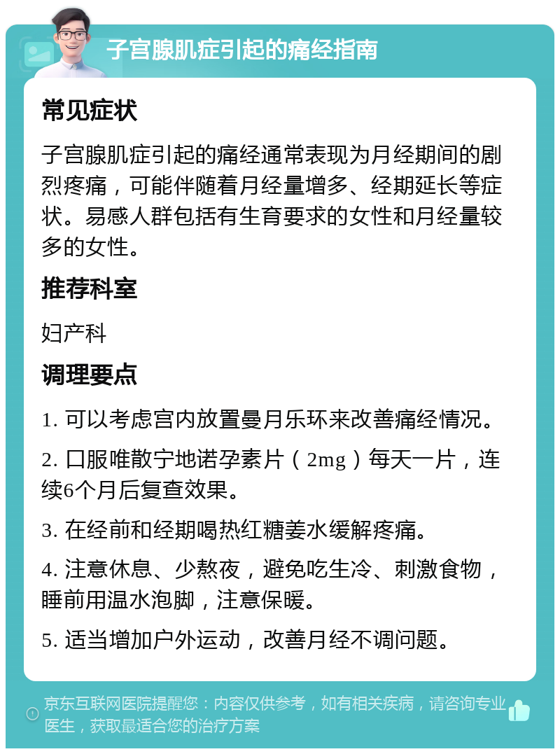 子宫腺肌症引起的痛经指南 常见症状 子宫腺肌症引起的痛经通常表现为月经期间的剧烈疼痛，可能伴随着月经量增多、经期延长等症状。易感人群包括有生育要求的女性和月经量较多的女性。 推荐科室 妇产科 调理要点 1. 可以考虑宫内放置曼月乐环来改善痛经情况。 2. 口服唯散宁地诺孕素片（2mg）每天一片，连续6个月后复查效果。 3. 在经前和经期喝热红糖姜水缓解疼痛。 4. 注意休息、少熬夜，避免吃生冷、刺激食物，睡前用温水泡脚，注意保暖。 5. 适当增加户外运动，改善月经不调问题。