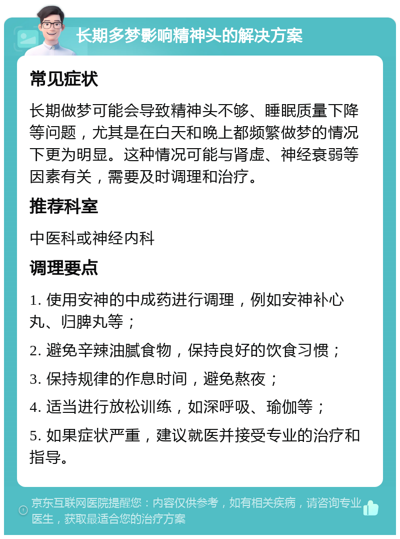 长期多梦影响精神头的解决方案 常见症状 长期做梦可能会导致精神头不够、睡眠质量下降等问题，尤其是在白天和晚上都频繁做梦的情况下更为明显。这种情况可能与肾虚、神经衰弱等因素有关，需要及时调理和治疗。 推荐科室 中医科或神经内科 调理要点 1. 使用安神的中成药进行调理，例如安神补心丸、归脾丸等； 2. 避免辛辣油腻食物，保持良好的饮食习惯； 3. 保持规律的作息时间，避免熬夜； 4. 适当进行放松训练，如深呼吸、瑜伽等； 5. 如果症状严重，建议就医并接受专业的治疗和指导。