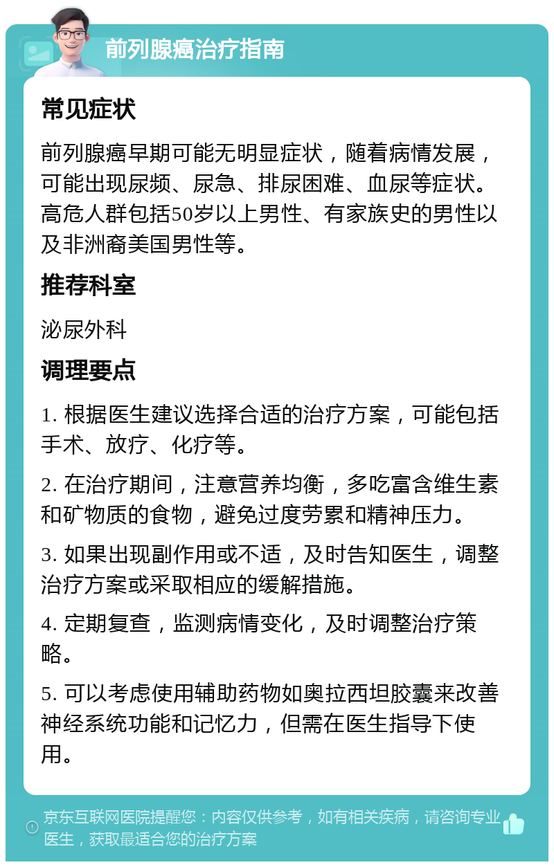 前列腺癌治疗指南 常见症状 前列腺癌早期可能无明显症状，随着病情发展，可能出现尿频、尿急、排尿困难、血尿等症状。高危人群包括50岁以上男性、有家族史的男性以及非洲裔美国男性等。 推荐科室 泌尿外科 调理要点 1. 根据医生建议选择合适的治疗方案，可能包括手术、放疗、化疗等。 2. 在治疗期间，注意营养均衡，多吃富含维生素和矿物质的食物，避免过度劳累和精神压力。 3. 如果出现副作用或不适，及时告知医生，调整治疗方案或采取相应的缓解措施。 4. 定期复查，监测病情变化，及时调整治疗策略。 5. 可以考虑使用辅助药物如奥拉西坦胶囊来改善神经系统功能和记忆力，但需在医生指导下使用。