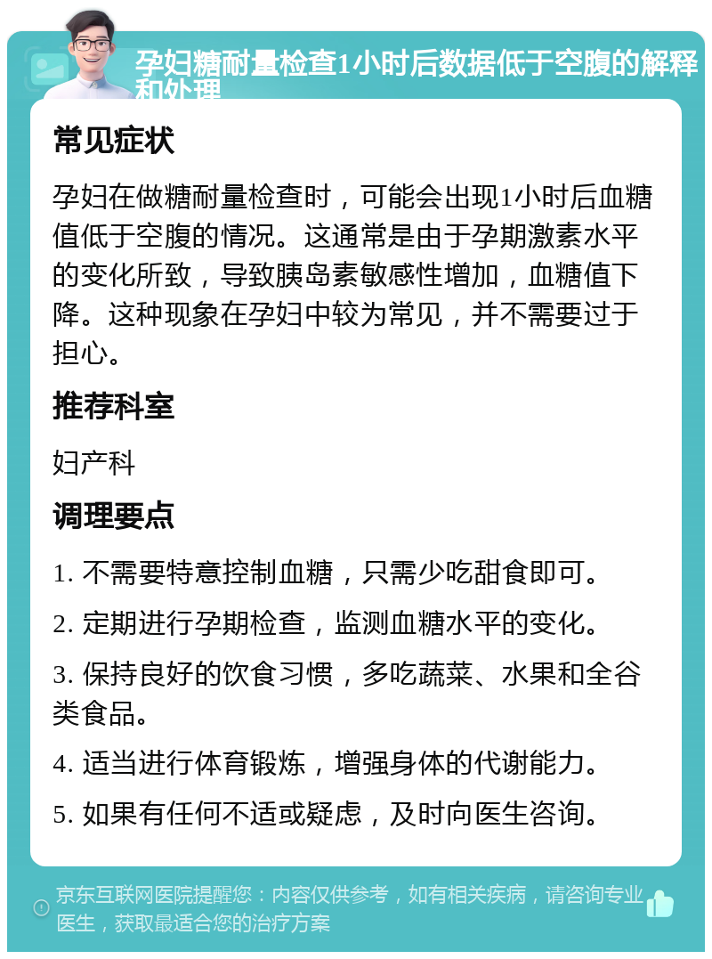 孕妇糖耐量检查1小时后数据低于空腹的解释和处理 常见症状 孕妇在做糖耐量检查时，可能会出现1小时后血糖值低于空腹的情况。这通常是由于孕期激素水平的变化所致，导致胰岛素敏感性增加，血糖值下降。这种现象在孕妇中较为常见，并不需要过于担心。 推荐科室 妇产科 调理要点 1. 不需要特意控制血糖，只需少吃甜食即可。 2. 定期进行孕期检查，监测血糖水平的变化。 3. 保持良好的饮食习惯，多吃蔬菜、水果和全谷类食品。 4. 适当进行体育锻炼，增强身体的代谢能力。 5. 如果有任何不适或疑虑，及时向医生咨询。