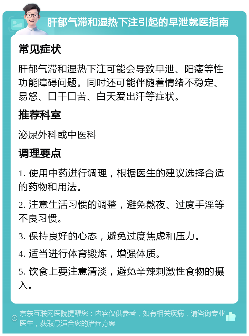 肝郁气滞和湿热下注引起的早泄就医指南 常见症状 肝郁气滞和湿热下注可能会导致早泄、阳痿等性功能障碍问题。同时还可能伴随着情绪不稳定、易怒、口干口苦、白天爱出汗等症状。 推荐科室 泌尿外科或中医科 调理要点 1. 使用中药进行调理，根据医生的建议选择合适的药物和用法。 2. 注意生活习惯的调整，避免熬夜、过度手淫等不良习惯。 3. 保持良好的心态，避免过度焦虑和压力。 4. 适当进行体育锻炼，增强体质。 5. 饮食上要注意清淡，避免辛辣刺激性食物的摄入。