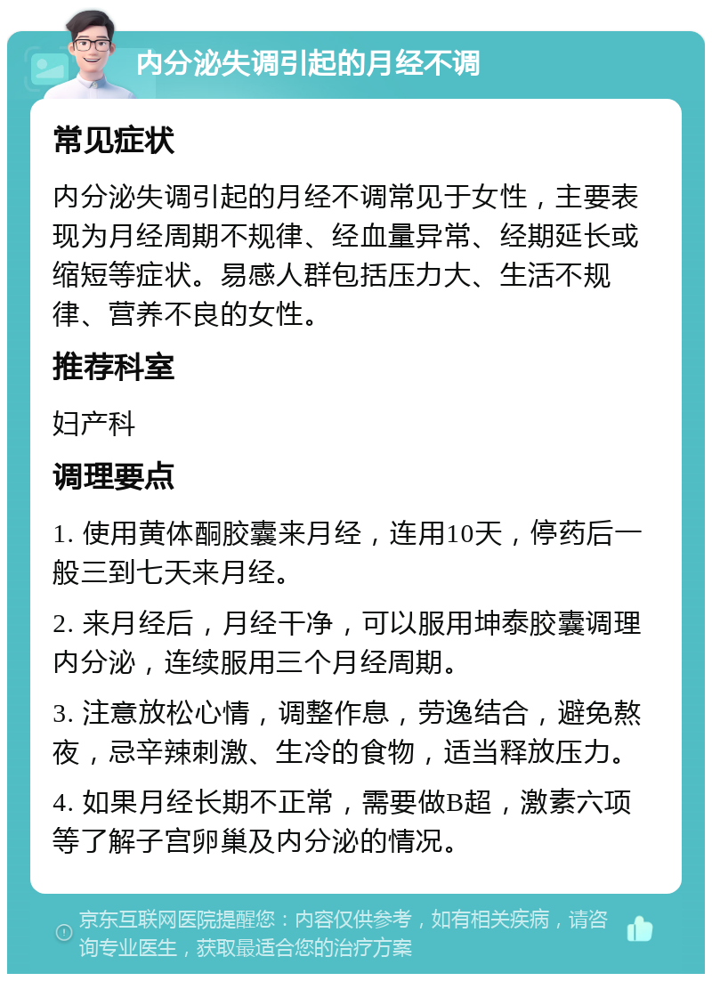 内分泌失调引起的月经不调 常见症状 内分泌失调引起的月经不调常见于女性，主要表现为月经周期不规律、经血量异常、经期延长或缩短等症状。易感人群包括压力大、生活不规律、营养不良的女性。 推荐科室 妇产科 调理要点 1. 使用黄体酮胶囊来月经，连用10天，停药后一般三到七天来月经。 2. 来月经后，月经干净，可以服用坤泰胶囊调理内分泌，连续服用三个月经周期。 3. 注意放松心情，调整作息，劳逸结合，避免熬夜，忌辛辣刺激、生冷的食物，适当释放压力。 4. 如果月经长期不正常，需要做B超，激素六项等了解子宫卵巢及内分泌的情况。