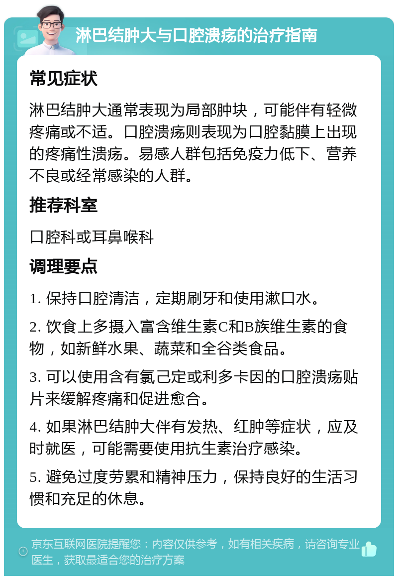 淋巴结肿大与口腔溃疡的治疗指南 常见症状 淋巴结肿大通常表现为局部肿块，可能伴有轻微疼痛或不适。口腔溃疡则表现为口腔黏膜上出现的疼痛性溃疡。易感人群包括免疫力低下、营养不良或经常感染的人群。 推荐科室 口腔科或耳鼻喉科 调理要点 1. 保持口腔清洁，定期刷牙和使用漱口水。 2. 饮食上多摄入富含维生素C和B族维生素的食物，如新鲜水果、蔬菜和全谷类食品。 3. 可以使用含有氯己定或利多卡因的口腔溃疡贴片来缓解疼痛和促进愈合。 4. 如果淋巴结肿大伴有发热、红肿等症状，应及时就医，可能需要使用抗生素治疗感染。 5. 避免过度劳累和精神压力，保持良好的生活习惯和充足的休息。