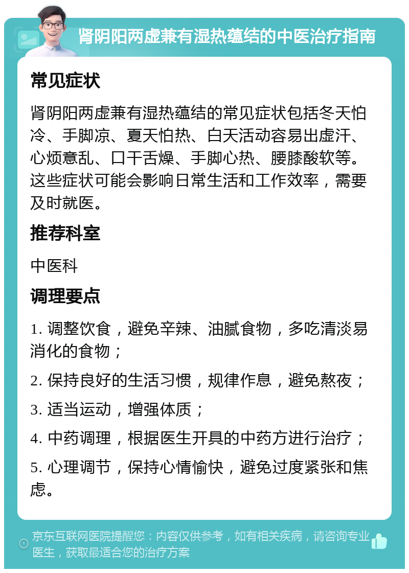 肾阴阳两虚兼有湿热蕴结的中医治疗指南 常见症状 肾阴阳两虚兼有湿热蕴结的常见症状包括冬天怕冷、手脚凉、夏天怕热、白天活动容易出虚汗、心烦意乱、口干舌燥、手脚心热、腰膝酸软等。这些症状可能会影响日常生活和工作效率，需要及时就医。 推荐科室 中医科 调理要点 1. 调整饮食，避免辛辣、油腻食物，多吃清淡易消化的食物； 2. 保持良好的生活习惯，规律作息，避免熬夜； 3. 适当运动，增强体质； 4. 中药调理，根据医生开具的中药方进行治疗； 5. 心理调节，保持心情愉快，避免过度紧张和焦虑。