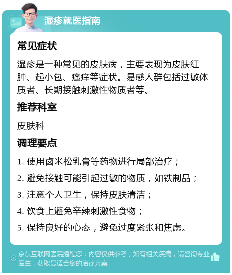 湿疹就医指南 常见症状 湿疹是一种常见的皮肤病，主要表现为皮肤红肿、起小包、瘙痒等症状。易感人群包括过敏体质者、长期接触刺激性物质者等。 推荐科室 皮肤科 调理要点 1. 使用卤米松乳膏等药物进行局部治疗； 2. 避免接触可能引起过敏的物质，如铁制品； 3. 注意个人卫生，保持皮肤清洁； 4. 饮食上避免辛辣刺激性食物； 5. 保持良好的心态，避免过度紧张和焦虑。