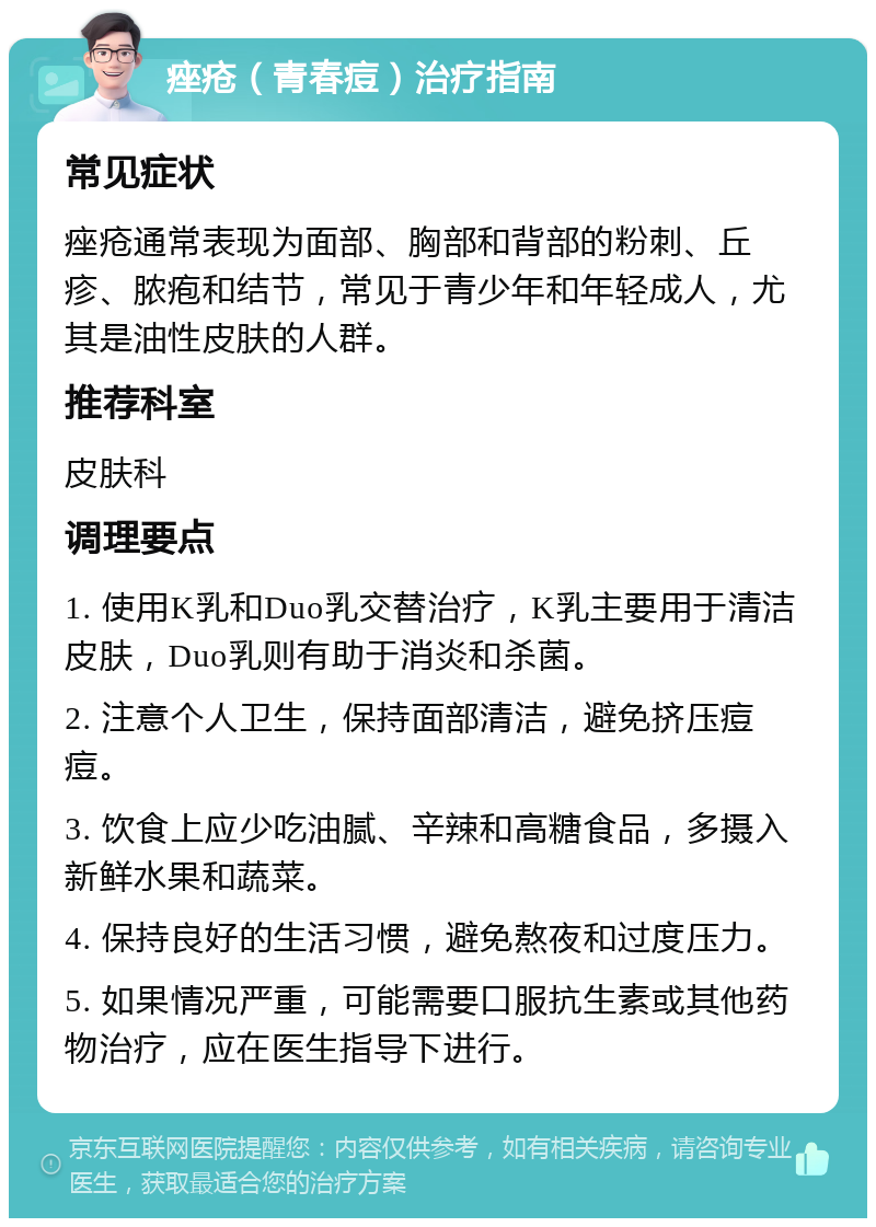 痤疮（青春痘）治疗指南 常见症状 痤疮通常表现为面部、胸部和背部的粉刺、丘疹、脓疱和结节，常见于青少年和年轻成人，尤其是油性皮肤的人群。 推荐科室 皮肤科 调理要点 1. 使用K乳和Duo乳交替治疗，K乳主要用于清洁皮肤，Duo乳则有助于消炎和杀菌。 2. 注意个人卫生，保持面部清洁，避免挤压痘痘。 3. 饮食上应少吃油腻、辛辣和高糖食品，多摄入新鲜水果和蔬菜。 4. 保持良好的生活习惯，避免熬夜和过度压力。 5. 如果情况严重，可能需要口服抗生素或其他药物治疗，应在医生指导下进行。