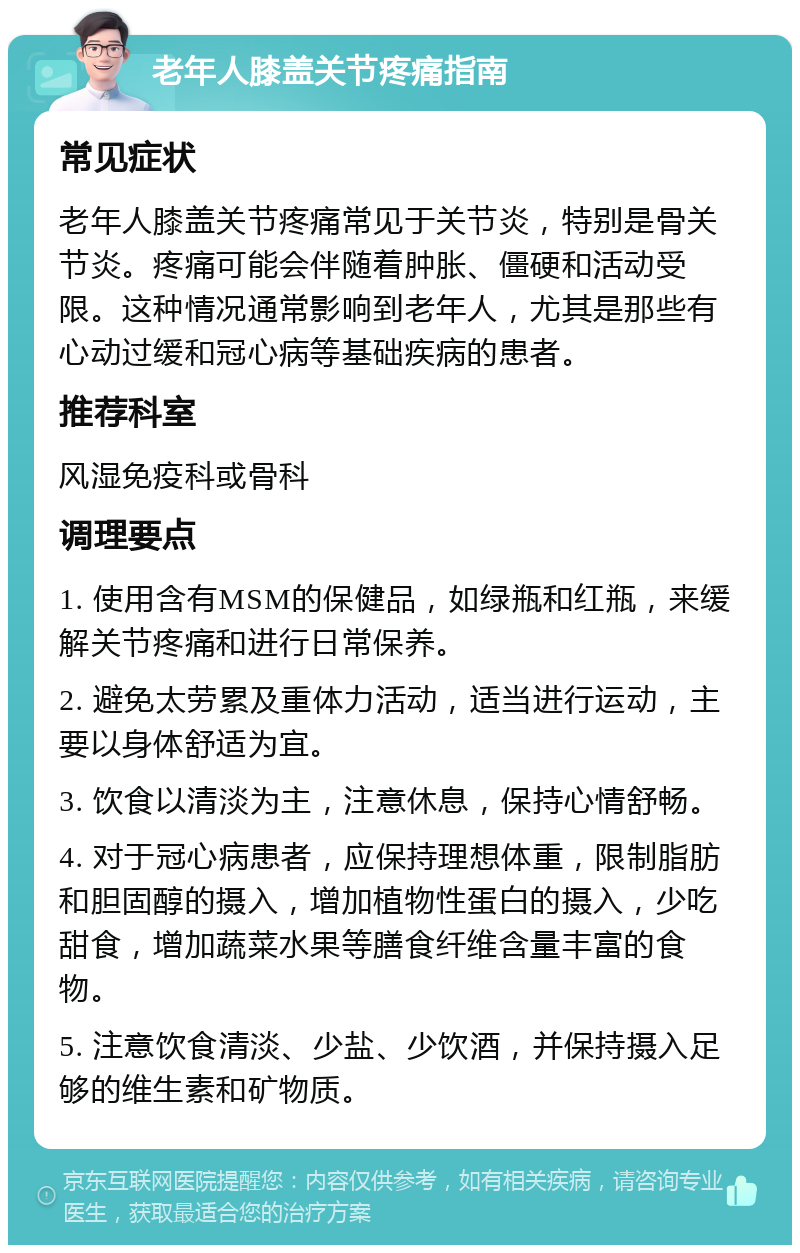 老年人膝盖关节疼痛指南 常见症状 老年人膝盖关节疼痛常见于关节炎，特别是骨关节炎。疼痛可能会伴随着肿胀、僵硬和活动受限。这种情况通常影响到老年人，尤其是那些有心动过缓和冠心病等基础疾病的患者。 推荐科室 风湿免疫科或骨科 调理要点 1. 使用含有MSM的保健品，如绿瓶和红瓶，来缓解关节疼痛和进行日常保养。 2. 避免太劳累及重体力活动，适当进行运动，主要以身体舒适为宜。 3. 饮食以清淡为主，注意休息，保持心情舒畅。 4. 对于冠心病患者，应保持理想体重，限制脂肪和胆固醇的摄入，增加植物性蛋白的摄入，少吃甜食，增加蔬菜水果等膳食纤维含量丰富的食物。 5. 注意饮食清淡、少盐、少饮酒，并保持摄入足够的维生素和矿物质。