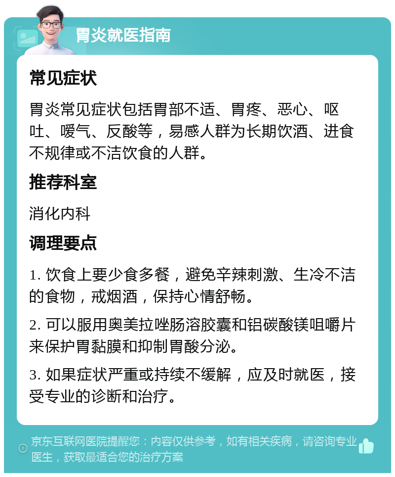 胃炎就医指南 常见症状 胃炎常见症状包括胃部不适、胃疼、恶心、呕吐、嗳气、反酸等，易感人群为长期饮酒、进食不规律或不洁饮食的人群。 推荐科室 消化内科 调理要点 1. 饮食上要少食多餐，避免辛辣刺激、生冷不洁的食物，戒烟酒，保持心情舒畅。 2. 可以服用奥美拉唑肠溶胶囊和铝碳酸镁咀嚼片来保护胃黏膜和抑制胃酸分泌。 3. 如果症状严重或持续不缓解，应及时就医，接受专业的诊断和治疗。