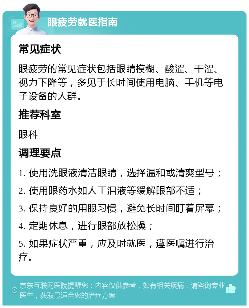 眼疲劳就医指南 常见症状 眼疲劳的常见症状包括眼睛模糊、酸涩、干涩、视力下降等，多见于长时间使用电脑、手机等电子设备的人群。 推荐科室 眼科 调理要点 1. 使用洗眼液清洁眼睛，选择温和或清爽型号； 2. 使用眼药水如人工泪液等缓解眼部不适； 3. 保持良好的用眼习惯，避免长时间盯着屏幕； 4. 定期休息，进行眼部放松操； 5. 如果症状严重，应及时就医，遵医嘱进行治疗。