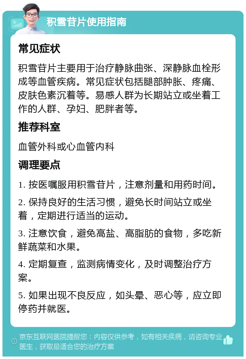 积雪苷片使用指南 常见症状 积雪苷片主要用于治疗静脉曲张、深静脉血栓形成等血管疾病。常见症状包括腿部肿胀、疼痛、皮肤色素沉着等。易感人群为长期站立或坐着工作的人群、孕妇、肥胖者等。 推荐科室 血管外科或心血管内科 调理要点 1. 按医嘱服用积雪苷片，注意剂量和用药时间。 2. 保持良好的生活习惯，避免长时间站立或坐着，定期进行适当的运动。 3. 注意饮食，避免高盐、高脂肪的食物，多吃新鲜蔬菜和水果。 4. 定期复查，监测病情变化，及时调整治疗方案。 5. 如果出现不良反应，如头晕、恶心等，应立即停药并就医。