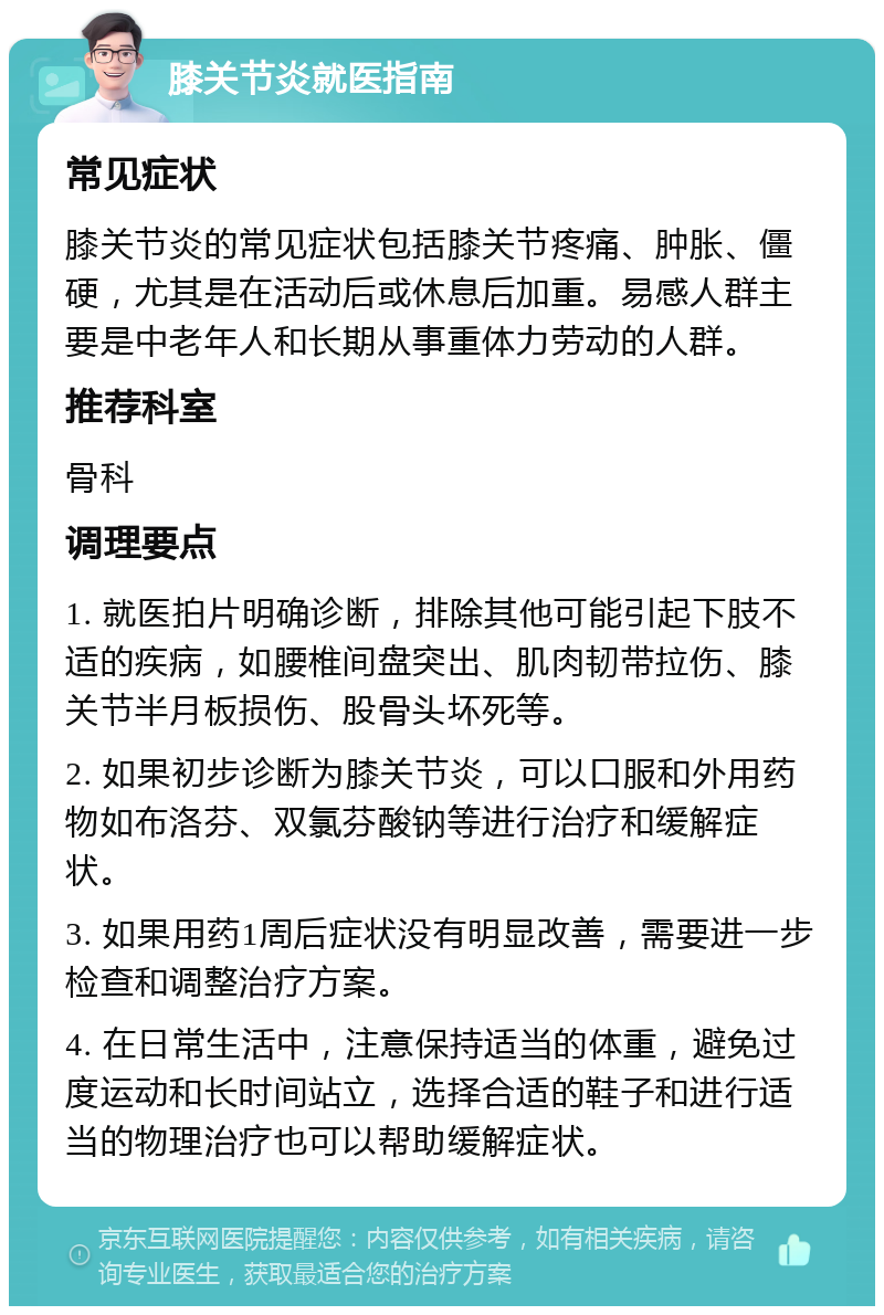 膝关节炎就医指南 常见症状 膝关节炎的常见症状包括膝关节疼痛、肿胀、僵硬，尤其是在活动后或休息后加重。易感人群主要是中老年人和长期从事重体力劳动的人群。 推荐科室 骨科 调理要点 1. 就医拍片明确诊断，排除其他可能引起下肢不适的疾病，如腰椎间盘突出、肌肉韧带拉伤、膝关节半月板损伤、股骨头坏死等。 2. 如果初步诊断为膝关节炎，可以口服和外用药物如布洛芬、双氯芬酸钠等进行治疗和缓解症状。 3. 如果用药1周后症状没有明显改善，需要进一步检查和调整治疗方案。 4. 在日常生活中，注意保持适当的体重，避免过度运动和长时间站立，选择合适的鞋子和进行适当的物理治疗也可以帮助缓解症状。