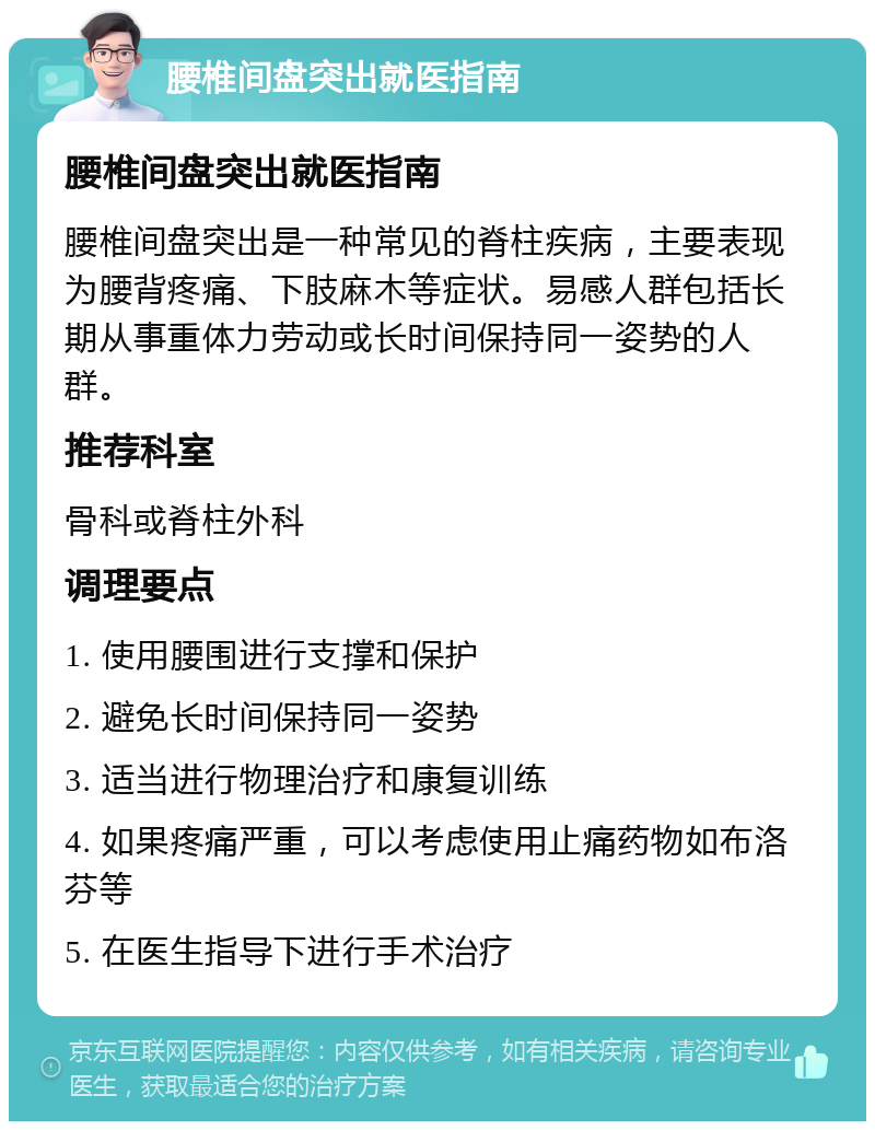 腰椎间盘突出就医指南 腰椎间盘突出就医指南 腰椎间盘突出是一种常见的脊柱疾病，主要表现为腰背疼痛、下肢麻木等症状。易感人群包括长期从事重体力劳动或长时间保持同一姿势的人群。 推荐科室 骨科或脊柱外科 调理要点 1. 使用腰围进行支撑和保护 2. 避免长时间保持同一姿势 3. 适当进行物理治疗和康复训练 4. 如果疼痛严重，可以考虑使用止痛药物如布洛芬等 5. 在医生指导下进行手术治疗