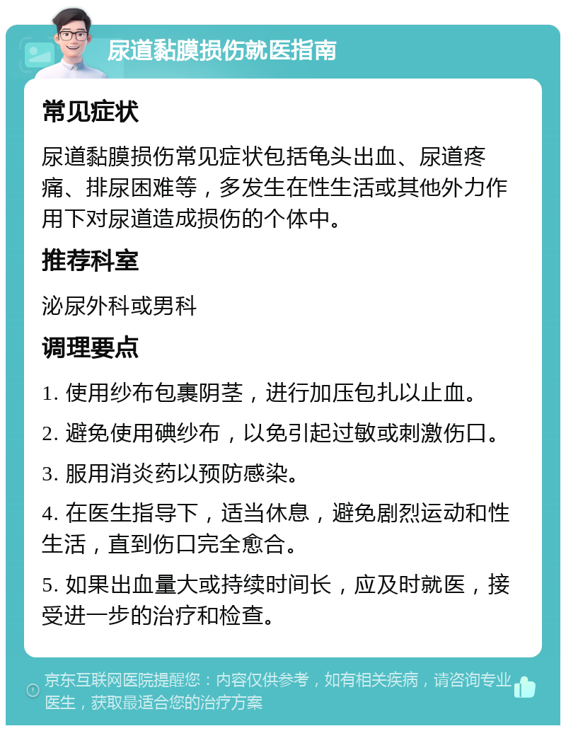 尿道黏膜损伤就医指南 常见症状 尿道黏膜损伤常见症状包括龟头出血、尿道疼痛、排尿困难等，多发生在性生活或其他外力作用下对尿道造成损伤的个体中。 推荐科室 泌尿外科或男科 调理要点 1. 使用纱布包裹阴茎，进行加压包扎以止血。 2. 避免使用碘纱布，以免引起过敏或刺激伤口。 3. 服用消炎药以预防感染。 4. 在医生指导下，适当休息，避免剧烈运动和性生活，直到伤口完全愈合。 5. 如果出血量大或持续时间长，应及时就医，接受进一步的治疗和检查。