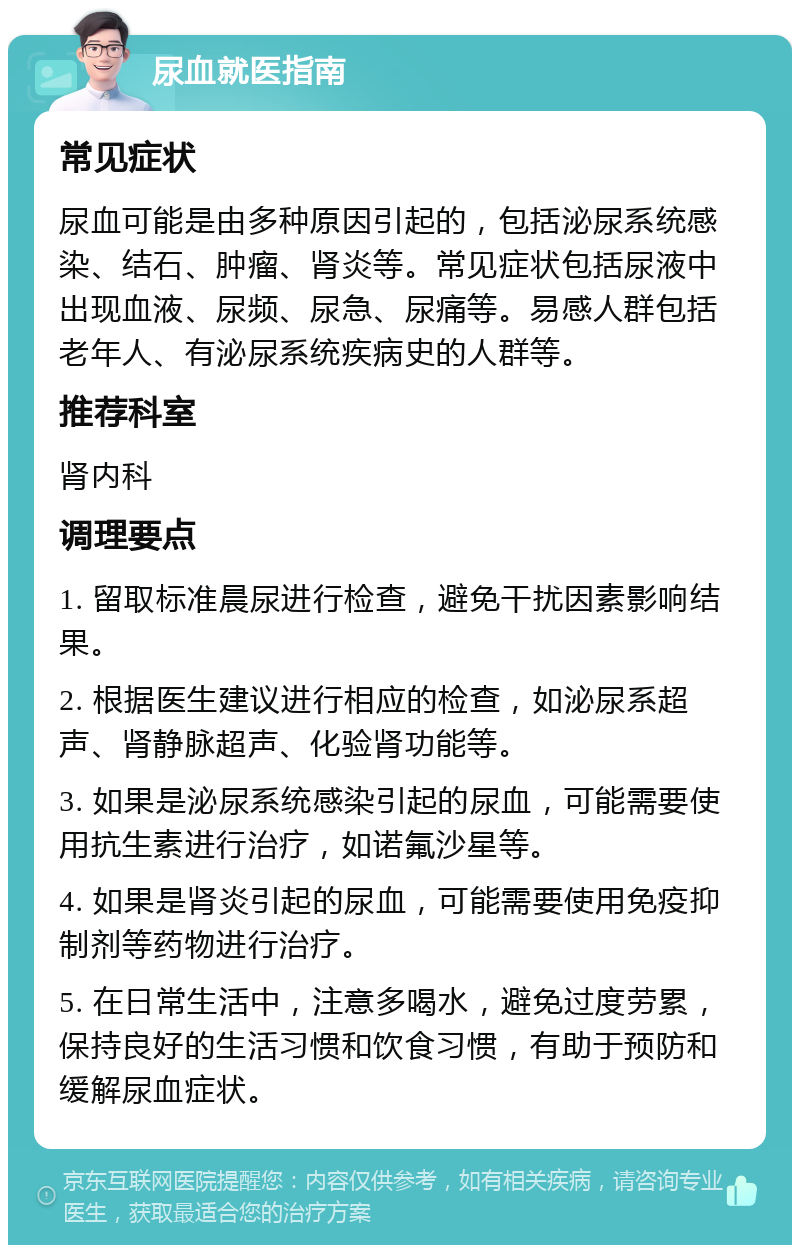 尿血就医指南 常见症状 尿血可能是由多种原因引起的，包括泌尿系统感染、结石、肿瘤、肾炎等。常见症状包括尿液中出现血液、尿频、尿急、尿痛等。易感人群包括老年人、有泌尿系统疾病史的人群等。 推荐科室 肾内科 调理要点 1. 留取标准晨尿进行检查，避免干扰因素影响结果。 2. 根据医生建议进行相应的检查，如泌尿系超声、肾静脉超声、化验肾功能等。 3. 如果是泌尿系统感染引起的尿血，可能需要使用抗生素进行治疗，如诺氟沙星等。 4. 如果是肾炎引起的尿血，可能需要使用免疫抑制剂等药物进行治疗。 5. 在日常生活中，注意多喝水，避免过度劳累，保持良好的生活习惯和饮食习惯，有助于预防和缓解尿血症状。