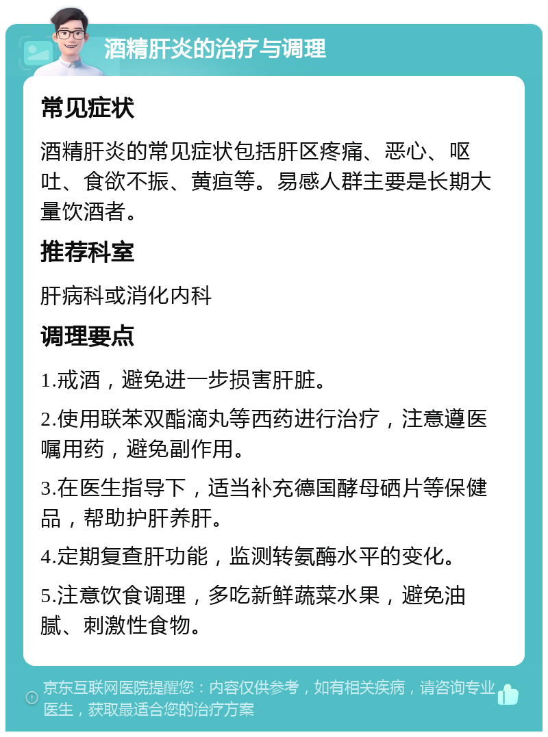 酒精肝炎的治疗与调理 常见症状 酒精肝炎的常见症状包括肝区疼痛、恶心、呕吐、食欲不振、黄疸等。易感人群主要是长期大量饮酒者。 推荐科室 肝病科或消化内科 调理要点 1.戒酒，避免进一步损害肝脏。 2.使用联苯双酯滴丸等西药进行治疗，注意遵医嘱用药，避免副作用。 3.在医生指导下，适当补充德国酵母硒片等保健品，帮助护肝养肝。 4.定期复查肝功能，监测转氨酶水平的变化。 5.注意饮食调理，多吃新鲜蔬菜水果，避免油腻、刺激性食物。