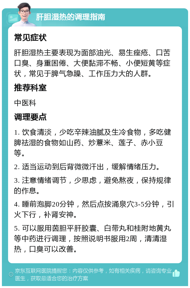 肝胆湿热的调理指南 常见症状 肝胆湿热主要表现为面部油光、易生痤疮、口苦口臭、身重困倦、大便黏滞不畅、小便短黄等症状，常见于脾气急躁、工作压力大的人群。 推荐科室 中医科 调理要点 1. 饮食清淡，少吃辛辣油腻及生冷食物，多吃健脾祛湿的食物如山药、炒薏米、莲子、赤小豆等。 2. 适当运动到后背微微汗出，缓解情绪压力。 3. 注意情绪调节，少思虑，避免熬夜，保持规律的作息。 4. 睡前泡脚20分钟，然后点按涌泉穴3-5分钟，引火下行，补肾安神。 5. 可以服用茵胆平肝胶囊、白带丸和桂附地黄丸等中药进行调理，按照说明书服用2周，清清湿热，口臭可以改善。