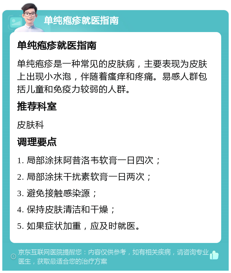 单纯疱疹就医指南 单纯疱疹就医指南 单纯疱疹是一种常见的皮肤病，主要表现为皮肤上出现小水泡，伴随着瘙痒和疼痛。易感人群包括儿童和免疫力较弱的人群。 推荐科室 皮肤科 调理要点 1. 局部涂抹阿昔洛韦软膏一日四次； 2. 局部涂抹干扰素软膏一日两次； 3. 避免接触感染源； 4. 保持皮肤清洁和干燥； 5. 如果症状加重，应及时就医。