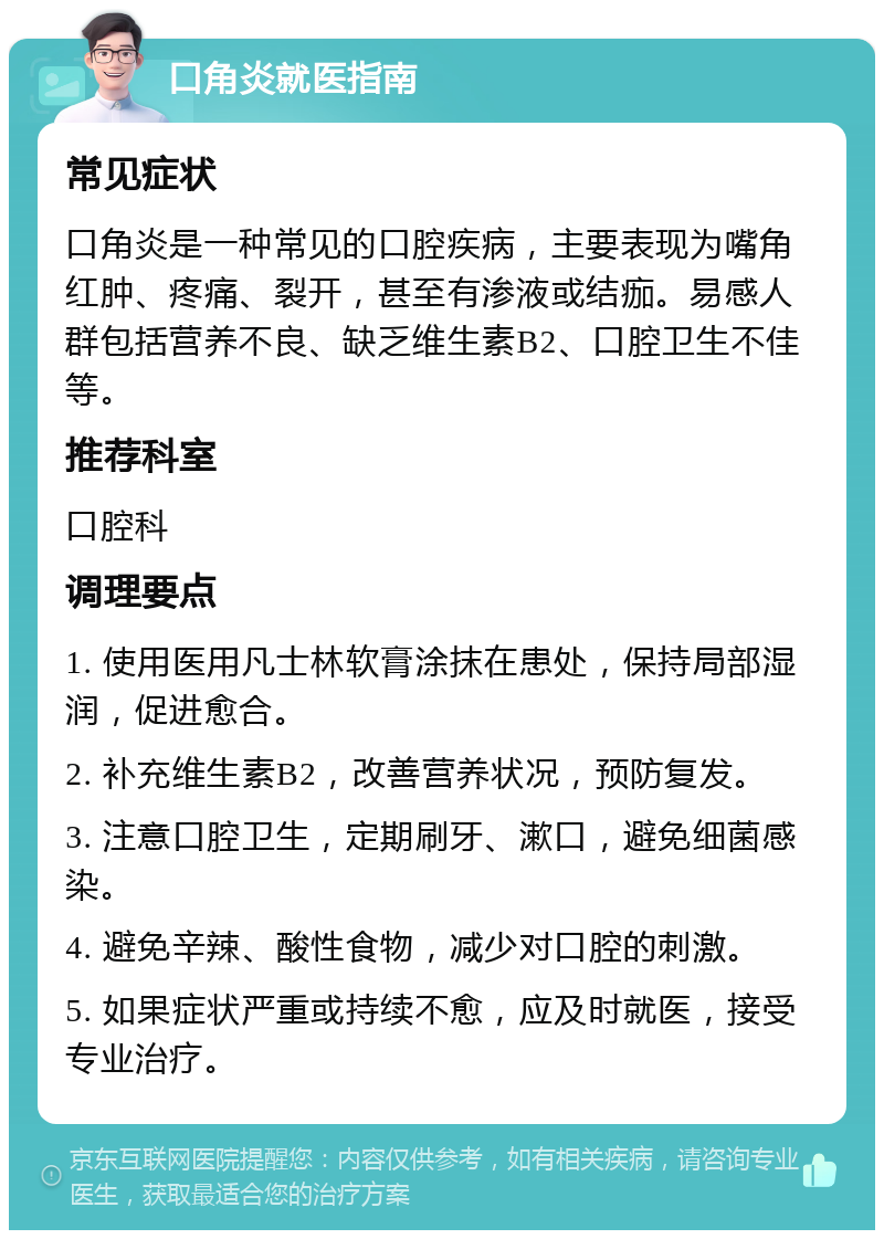 口角炎就医指南 常见症状 口角炎是一种常见的口腔疾病，主要表现为嘴角红肿、疼痛、裂开，甚至有渗液或结痂。易感人群包括营养不良、缺乏维生素B2、口腔卫生不佳等。 推荐科室 口腔科 调理要点 1. 使用医用凡士林软膏涂抹在患处，保持局部湿润，促进愈合。 2. 补充维生素B2，改善营养状况，预防复发。 3. 注意口腔卫生，定期刷牙、漱口，避免细菌感染。 4. 避免辛辣、酸性食物，减少对口腔的刺激。 5. 如果症状严重或持续不愈，应及时就医，接受专业治疗。