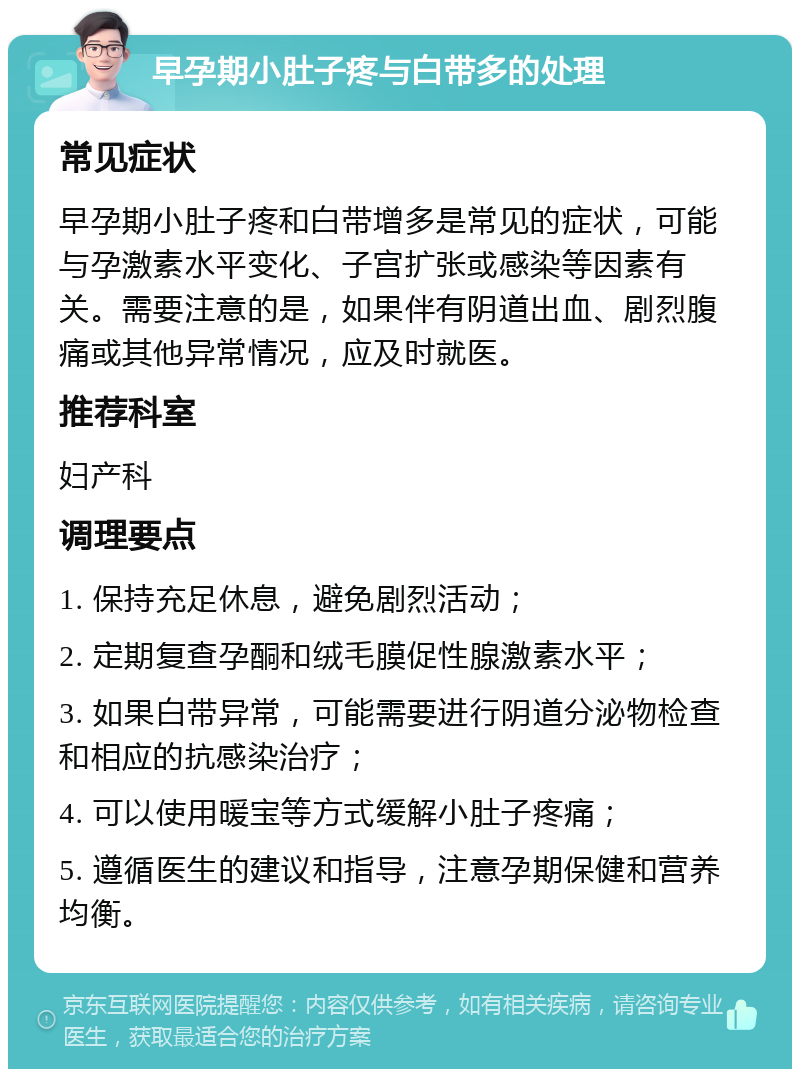 早孕期小肚子疼与白带多的处理 常见症状 早孕期小肚子疼和白带增多是常见的症状，可能与孕激素水平变化、子宫扩张或感染等因素有关。需要注意的是，如果伴有阴道出血、剧烈腹痛或其他异常情况，应及时就医。 推荐科室 妇产科 调理要点 1. 保持充足休息，避免剧烈活动； 2. 定期复查孕酮和绒毛膜促性腺激素水平； 3. 如果白带异常，可能需要进行阴道分泌物检查和相应的抗感染治疗； 4. 可以使用暖宝等方式缓解小肚子疼痛； 5. 遵循医生的建议和指导，注意孕期保健和营养均衡。