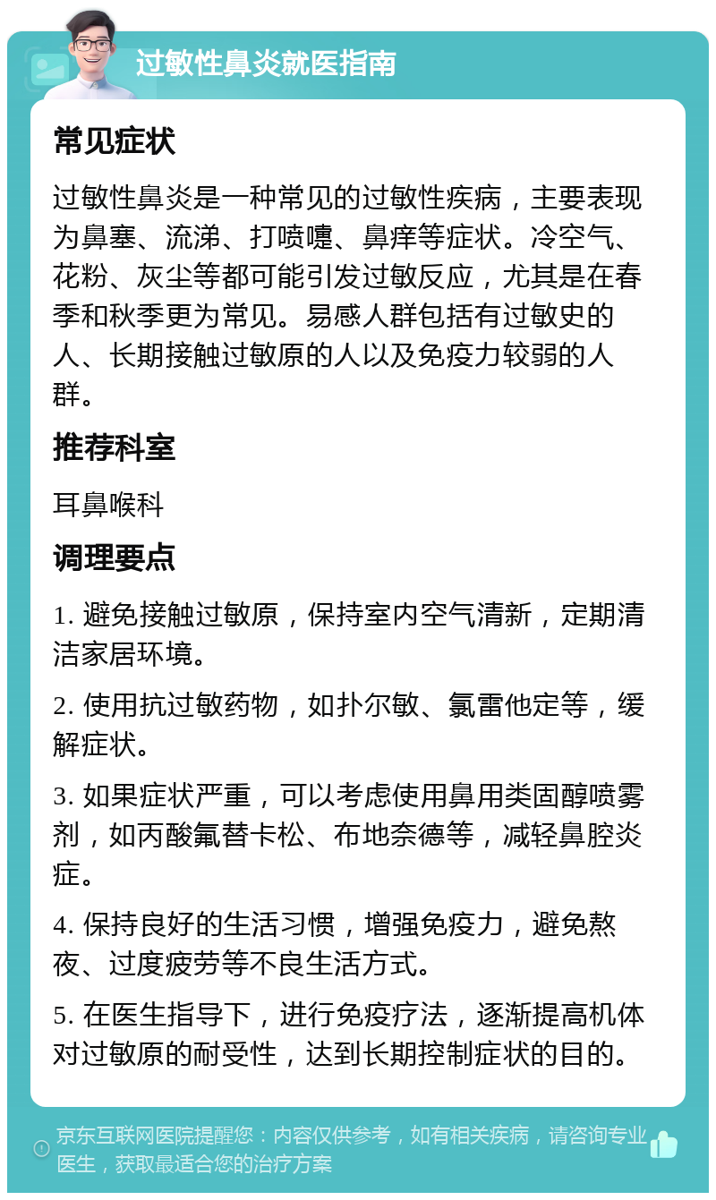 过敏性鼻炎就医指南 常见症状 过敏性鼻炎是一种常见的过敏性疾病，主要表现为鼻塞、流涕、打喷嚏、鼻痒等症状。冷空气、花粉、灰尘等都可能引发过敏反应，尤其是在春季和秋季更为常见。易感人群包括有过敏史的人、长期接触过敏原的人以及免疫力较弱的人群。 推荐科室 耳鼻喉科 调理要点 1. 避免接触过敏原，保持室内空气清新，定期清洁家居环境。 2. 使用抗过敏药物，如扑尔敏、氯雷他定等，缓解症状。 3. 如果症状严重，可以考虑使用鼻用类固醇喷雾剂，如丙酸氟替卡松、布地奈德等，减轻鼻腔炎症。 4. 保持良好的生活习惯，增强免疫力，避免熬夜、过度疲劳等不良生活方式。 5. 在医生指导下，进行免疫疗法，逐渐提高机体对过敏原的耐受性，达到长期控制症状的目的。