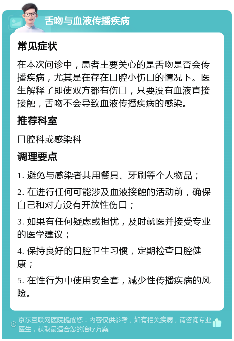 舌吻与血液传播疾病 常见症状 在本次问诊中，患者主要关心的是舌吻是否会传播疾病，尤其是在存在口腔小伤口的情况下。医生解释了即使双方都有伤口，只要没有血液直接接触，舌吻不会导致血液传播疾病的感染。 推荐科室 口腔科或感染科 调理要点 1. 避免与感染者共用餐具、牙刷等个人物品； 2. 在进行任何可能涉及血液接触的活动前，确保自己和对方没有开放性伤口； 3. 如果有任何疑虑或担忧，及时就医并接受专业的医学建议； 4. 保持良好的口腔卫生习惯，定期检查口腔健康； 5. 在性行为中使用安全套，减少性传播疾病的风险。